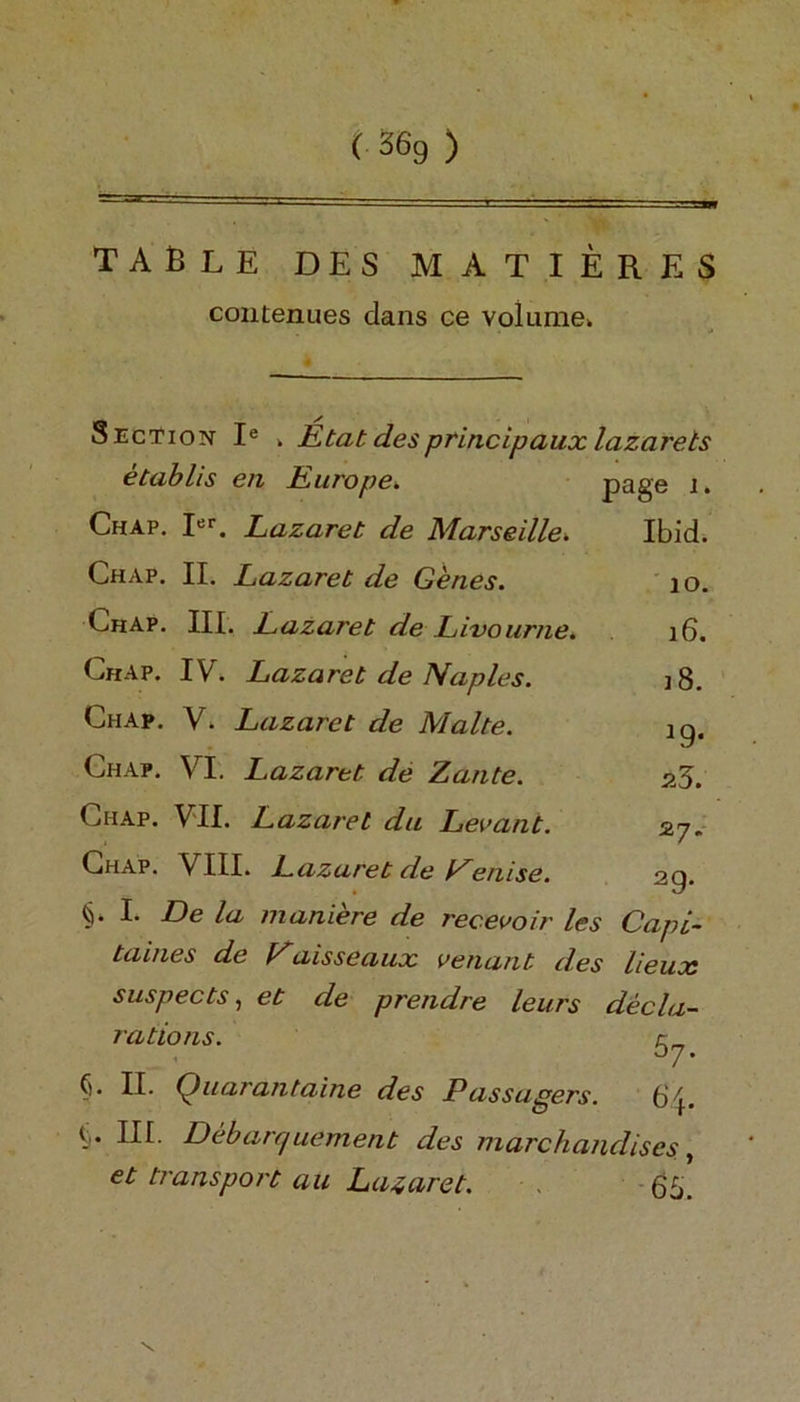 ( S6g ) table des matieres contenues dans ce volume. Section Ie . Etat desprincipaux lazarets etablis en Europe. page lk Chap. Ier. Lazaret de Marseille» Ibid. Chap. II. Lazaret de Genes. 10. Chap. III. L.azaret de Livourne* 16. Chap. IV. Lazaret de Naples. i8. Chap. V. Lazaret de Malte. ig. Chap. VI. Lazaret de Zante. 26. Ciiap. VII. Lazaret du Levant. 27. Chap. VIII. Lazaret de Denise. 2q. C I* De la maniere de recevoir les Capi- taines de Paisseaux venant des lieux suspects, et de prendre leurs decla- rations. (). II. Quarant nine des Passurers. 5 III. Debarr/uement des marchandises, et transport au Lazaret. 65.
