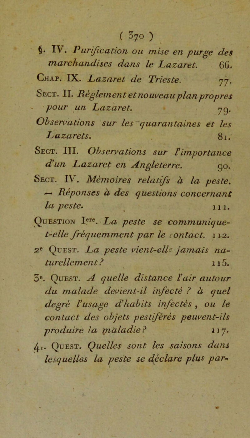 ( $7° ) §• IV. Purification ou raise en purge cles marchandises dans le Lazaret. 66. Chap. IX. Lazaret de Trieste. 77. 6ect. II. Reglement etnouveauplanpropres - pour un Lazaret. 7g. Observations sur les quarantaines et les Lazarets. 81. Sect. III. Observations sur F importance d'un Lazaret en Angleterre. go. Sect. IV. Memoires relatifs h la peste. —h Re ponses a des questions concernanC la peste. 111. Question Iere. La peste se communique- t-elle frequemment par le contact. 112. 2e Quest. La peste vient-elL jamais na- turellement ? 115. 3e. Quest. A quelle distance Fair autour du malade devient-il infecte ? d quel degre Fusage d’habits infectes , ou le contact des objets pest feres peuvent-ils produire la pialadie? n 7. 4e. Quest. Quel les sont les saisons dans lesquelles la peste se declare plus par-