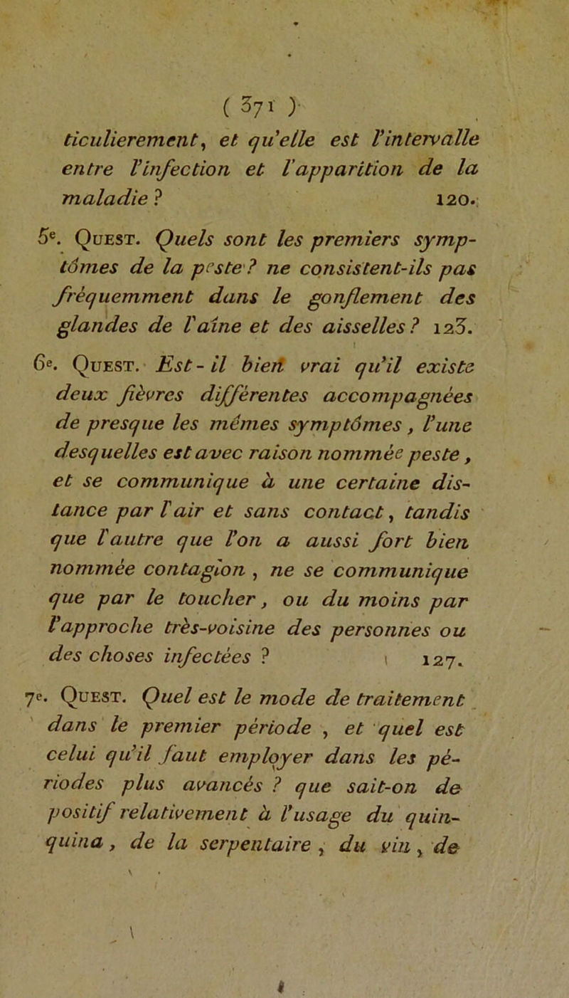 ticulierement, et quelle est Vintervalle entre Vinfection et lapparition de la maladie ? 120. 5e. Quest. Quels sont les premiers symp- tomes de la pcste ? ne consistent-ils pas frequemment dans le gonflement des glandes de Vaine et des aisselles? \z5. I 6e. Quest. Est-il bieri vrai quit exists deux fievrcs differentes accompagnees de presque les memes symptdmes, Pune desquelles estavec raison nommee peste, et se communique h une certaine dis- tance par lair et sans contact, tandis que 1'autre que Von a aussi fort bien nommee contagion , ne se communique que par le toucher, ou du jnoins par Vapproche tres-voisine des personnes ou des choses infectees ? 1 127. 7e* Quest. Quel est le mode de traitement dans le premier periode , et quel est celui qu’il faut employer dans les pe- nodes plus avances ? que sait-on de positif relativement a Vusage du quin- quina , de la serpentaire , du uin} de \ \ I