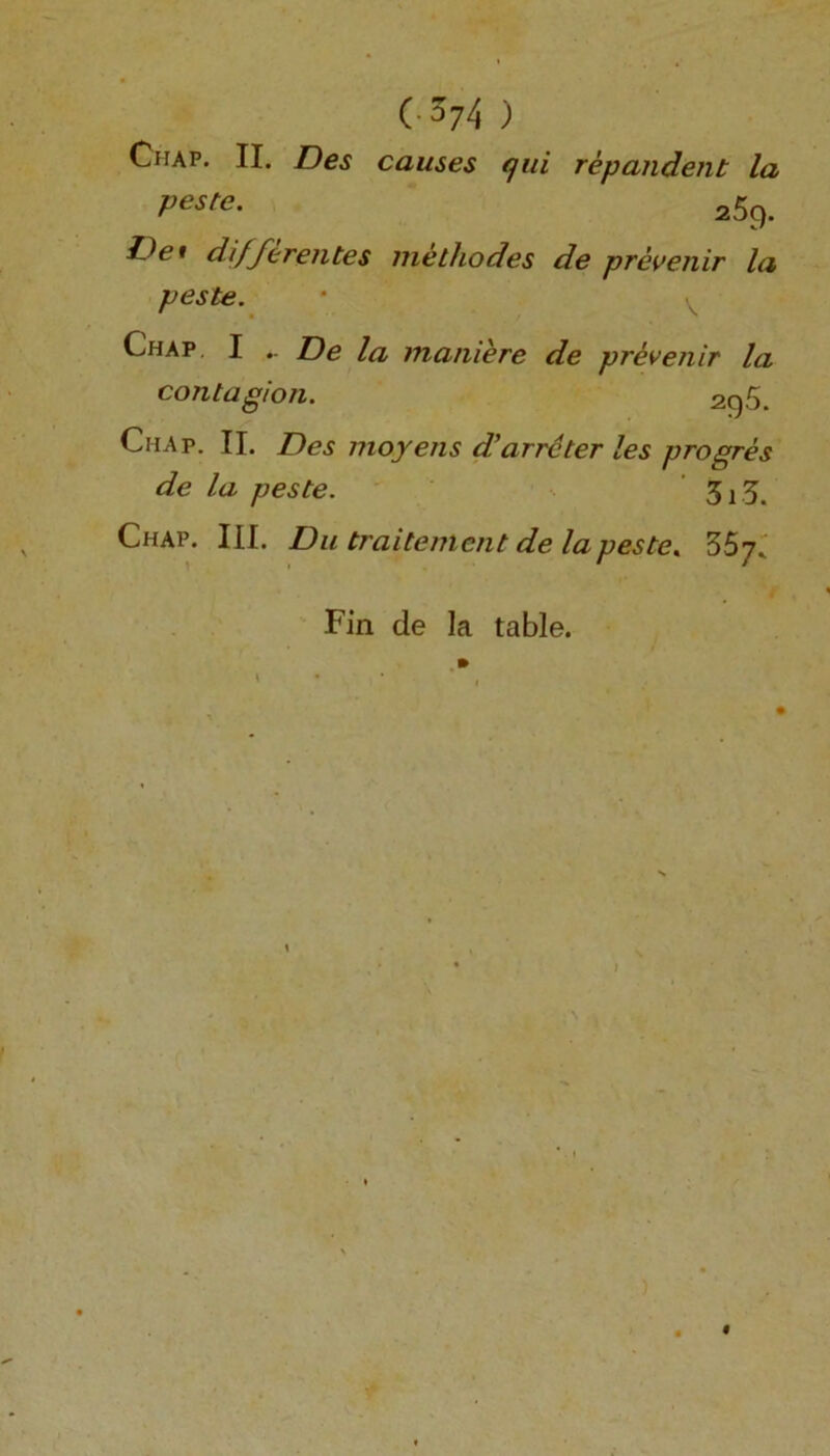 (• s74 ) Chap. II. Des causes qui repandent la Peste- 259. fJei di/ferentes metliodes de prevenir la peste. Chap I .. De la maniere de prevenir la contagion. 296. Chap. II. Des moyens d’arrcter les progres de la peste. Si'S. Chap. III. Du traitement de la peste. ZSj. Fin de la table.