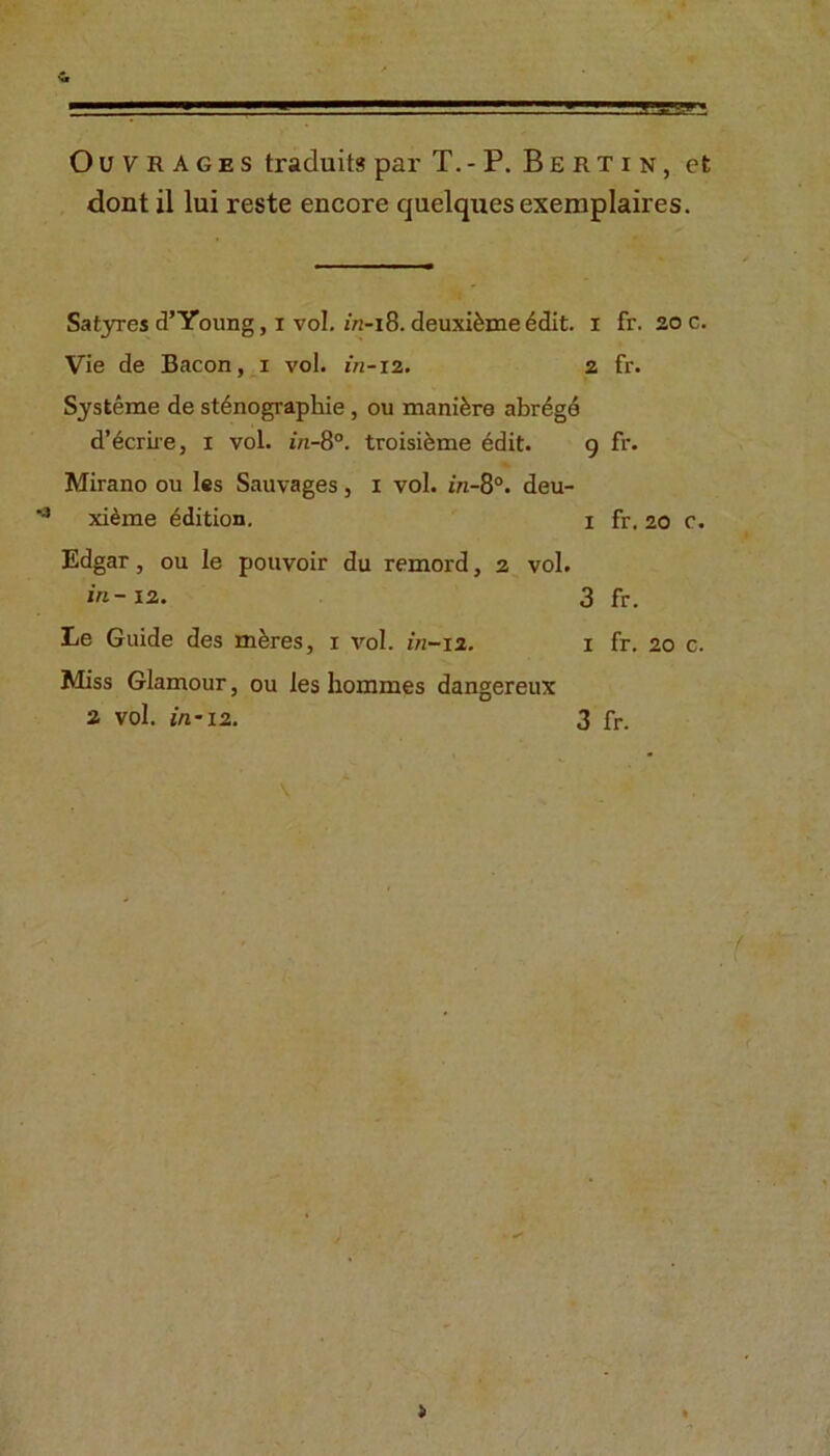 Outrages traduits par T.-P. Bertin, et dont il lui reste encore quelquesexemplaires. Satyres d’Young, i vol. in-18. deuxi&me 6dit. I fr. 20 c. Vie de Bacon, 1 vol. in-12. 2 fr. Sysfceme de stenographic , ou manikre abrdgd d’ecrire, 1 vol. in-8°. troisieme edit. 9 fr. Mirano ou les Sauvages, 1 vol. in-8°. deu- ‘3 xidme edition. 1 fr. 20 c. Edgar, ou le pouvoir du remord, 2 vol. in-12. 3 fr. Le Guide des m&res, 1 vol. in-12. 1 fr. 20 c. Miss Glamour, ou les hommes dangereux 2 vol. in-12. 3 fr.