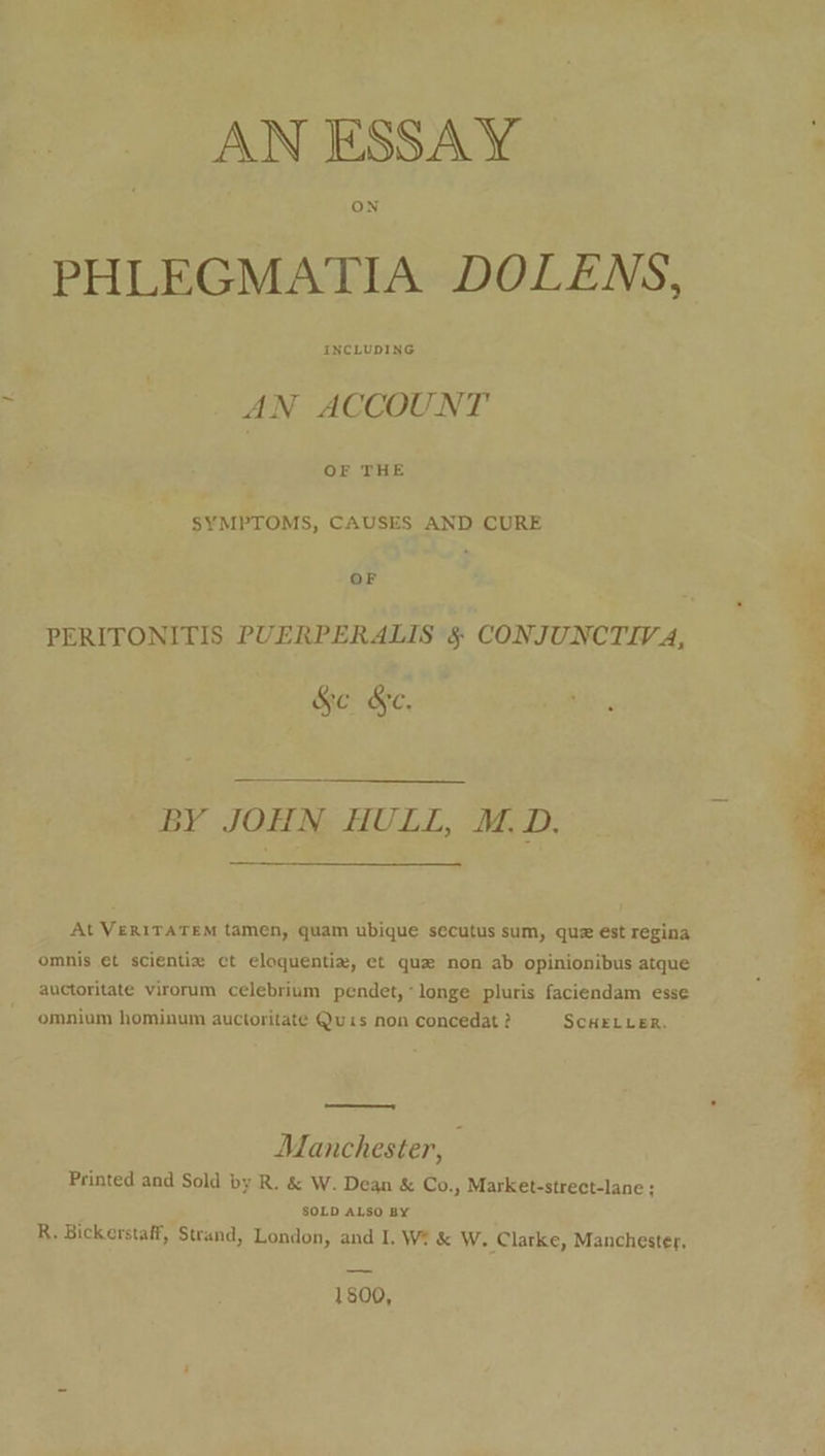 ON PHLEGMATIA DOLENS, INCLUDING AN ACCOUNT OF THE SYMPTOMS, CAUSES AND CURE OF PERITONITIS PUERPERALIS §&amp; CONJUNCTIVA, 5 Se &amp;e. BY JOHN HULL, M.D. At VERITATEM tamen, quam ubique secutus sum, que ést regina omnis et scientie ct eloquentia, et que non ab opinionibus atque auctoritate virorum celebrium pendet,*longe pluris faciendam esse omnium hominum auctoritate Quis non concedat ? SCHELLER. —— Manchester, ; Printed and Sold by R. &amp; W. Dean &amp; Co., Market-strect-lane ; SOLD ALSO BY R. Bickerstaff, Strand, London, and I. We &amp; W. Clarke, Manchester, 1800,