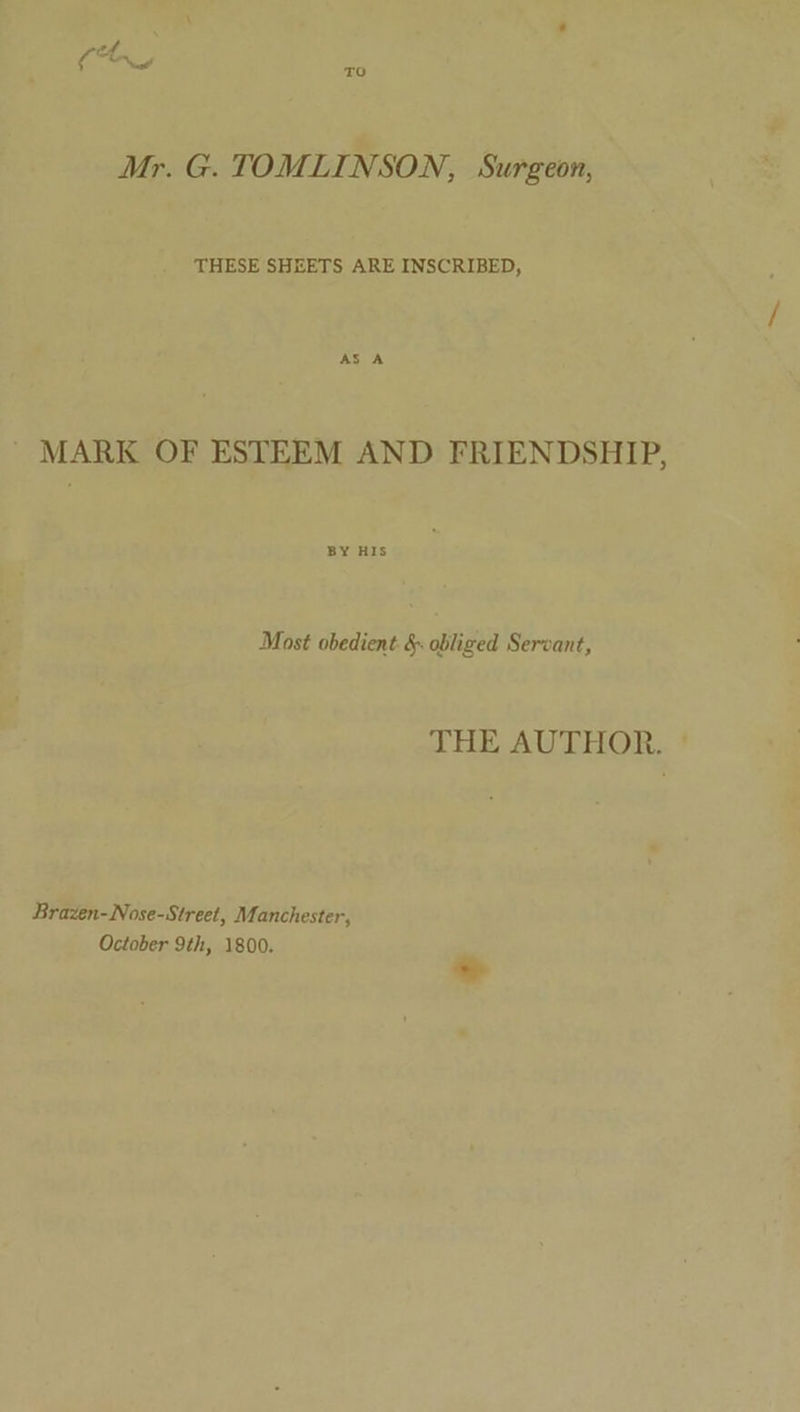 od TO Mr. G. TOMLINSON, Surgeon, THESE SHEETS ARE INSCRIBED, ' MARK OF ESTEEM AND FRIENDSHIP, BY HIS Most obedient §- obliged Servant, JHE AUTHOR. * Brazen-Nose-Street, Manchester, October 9th, 1800.