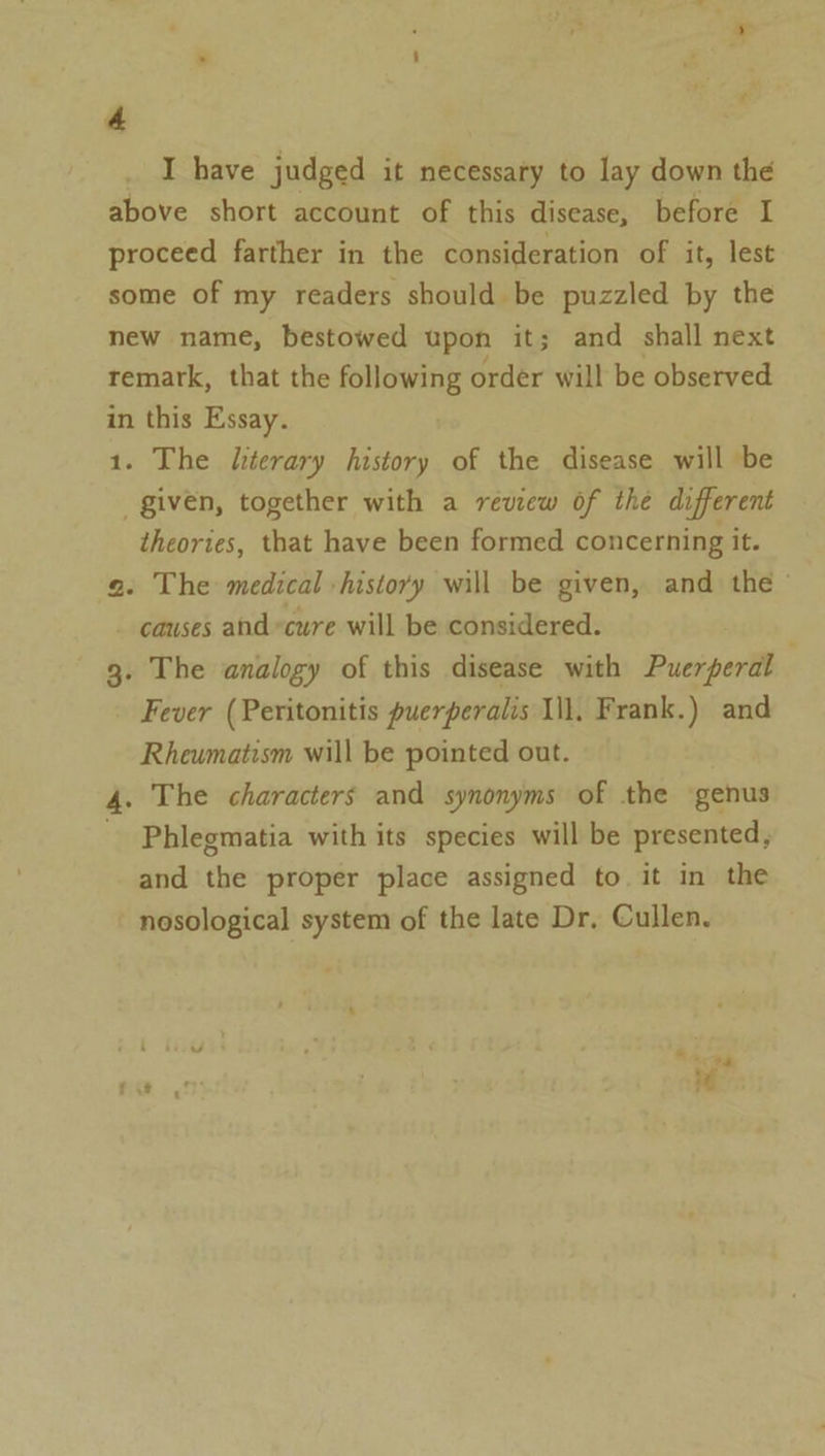 e 4 , I have judged it necessaty to lay down the above short account of this disease, before I proceed farther in the consideration of it, lest some of my readers should be puzzled by the new name, bestowed upon it; and shall next remark, that the following order will be observed in this Essay. 1. The literary history of the disease will be given, together with a review of the different theories, that have been formed concerning it. a. The medical history will be given, and the causes and “cure will be considered. ; 3. The analogy of this disease with Puerperal Fever (Peritonitis puerperalis Il. Frank.) and Rheumatism will be pointed out. 4. The characters and synonyms of the genus Phlegmatia with its species will be presented, and the proper place assigned to it in the nosological system of the late Dr, Cullen.