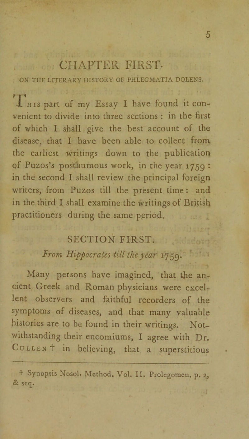 -, CHAPTER FIRST. ON THE LITERARY HISTORY OF PHLEGMATIA DOLENS. this 8 part of my Essay I have found it con- venient to divide into three sections: in the first of which I shall give the best account of the disease, that I have been able to collect from the earliest writings down to the publication of Puzos’s posthumous work, in the year 1759 : in the second I shall review the principal foreign writers, from Puzos till the present time: and in the third J shall examine the writings of British practitioners during the same period. ; SECTION FIRSTS.) oilsdor From Hippocrates till the yéar' 1759. &gt;&gt;’ Many persons have imagined, ‘that the an- cient, Greek and Roman physicians were excel- lent observers and faithful recorders of the symptoms of diseases, and that many valuable histories are to be found in their writings. Not- withstanding their encomiums, I agree with Dr. Cutten? in believing, that. a superstitious + Synopsis Nosol. Method, Vol. II, Prolegomen, Pp» 2, &amp; seq.