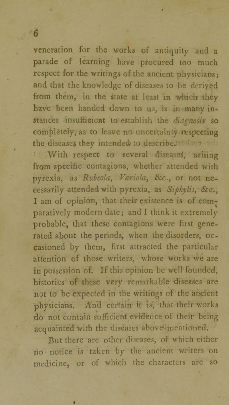 veneration for the works of antiquity and a parade of learning have procured too much respect for the writings of the ancient physicians; and that the knowledge of diseases to-be deriyed from them, in the state at least in which they have been handed down to us, is. inemany in- stances insufficient to’establish the diagnosis so complétely, as' to leave no uncertainty respecting the diseases they intended to describesss {ir - With respect to several | diseases; © arising from specific contagions, whether attended with pyrexia, as Rubeola, Variola, &amp;c., or not ne- cessarily attended with pyrexia, as Siphylis, &amp;c., I am of opinion, that their existence is: of com: paratively modern date; and I think it extremely probable, that these contagions were first gene- rated about the periods, when the disorders, oc- casioned by them, first attracted the particular attention of those writers, whose works we are in possession of, If this opinion be well founded, histories’ of’ these very. remarkable diseases are not to be expected in the writings of’ the ancient physicians. And cértain’ it is; that their works do not éontain sufficient evidence of their being acquainted with the diséases abovementioned. But there are other diseases, of which either ho! notice is taken by the ancient writers on medicine, or of which the characters are so