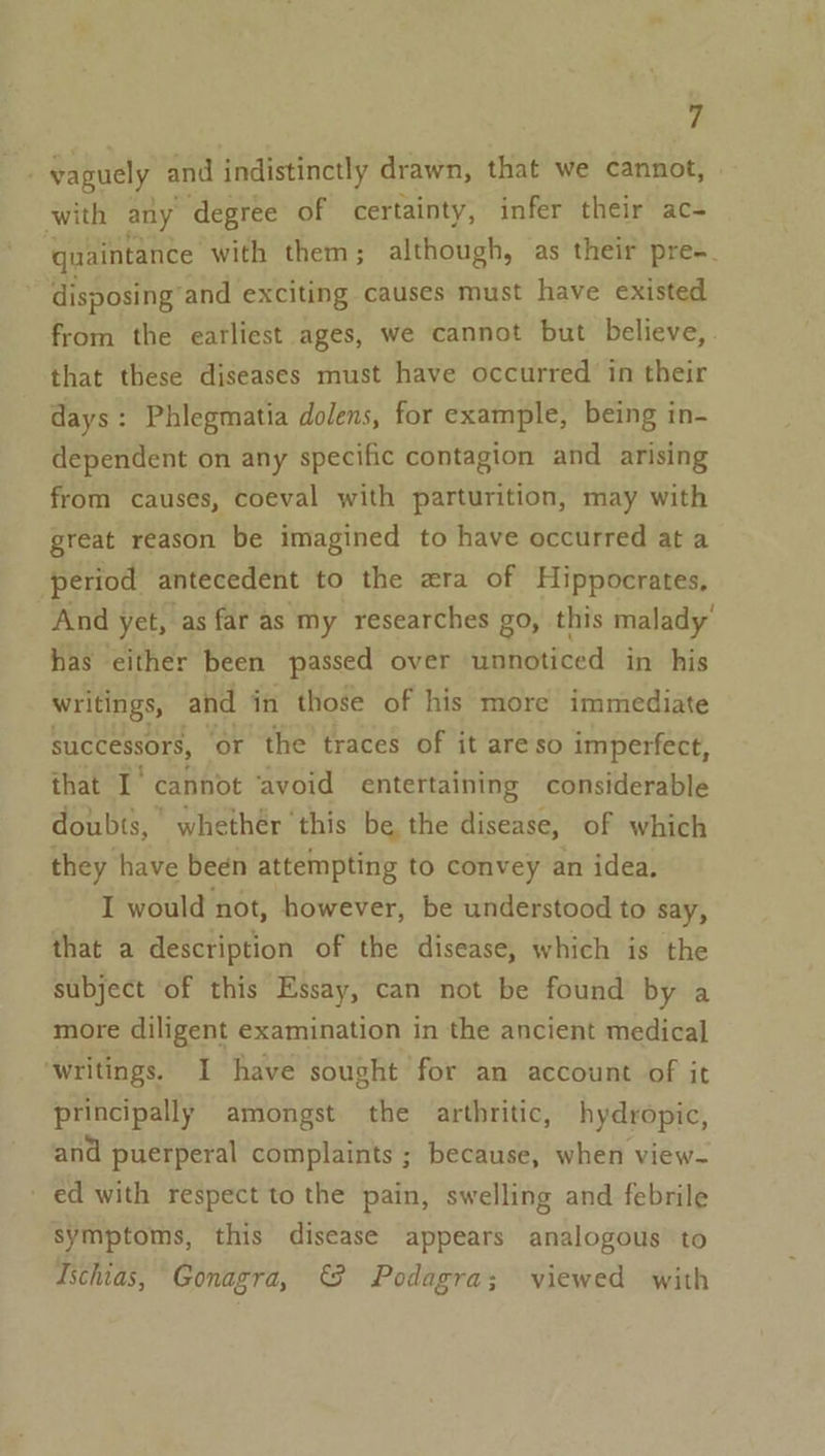 P vaguely and indistinctly drawn, that we éannot! with any degree of certainty, infer their ac- quaintance ‘with them; although, as their pre-. disposing’ and exciting causes must have existed from the earliest ages, we cannot but believe, that these diseases must have occurred in their days: Phlegmatia dolens, for example, being in- dependent on any specific contagion and arising from causes, coeval with parturition, may with great reason be imagined to have occurred at a ‘period antecedent to the era of Hippocrates, And yet, as far as my researches go, this malady’ has either been passed over unnoticed in his writings, and in those of his more immediate successors, ‘or the traces of it are so imperfect, that I‘ cannot ‘avoid entertaining considerable doubts, whethér this be the disease, of which they have been attempting to convey an idea. I would not, however, be understood to say, that a description of the disease, which is the subject of this Essay, can not be found by a more diligent examination in the ancient medical ‘writings. I have sought for an account of it principally amongst the arthritic, hydropic, and puerperal complaints ; because, when view- ed with respect to the pain, swelling and febrile symptoms, this disease appears analogous to Ischias, Gonagra, © Podagra; viewed with