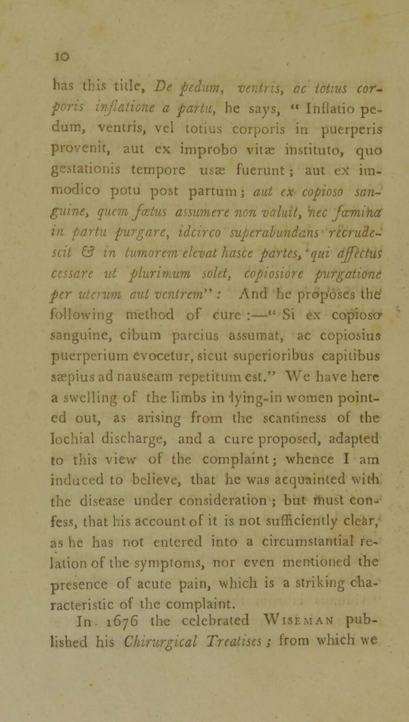 has this title, De pedum, ventris, ac totius cors ports inflatione a partu, he says, * Inflatio pe- dum, ventris, vel totius corporis in puerperis Provenit, aut ex improbo vite instituto, quo gestationis tempore use fuerunt; ‘aut ex im- modico potu post partum; aut ex copioso san- Eurne, quem fatus assumere non valuit, nec feeminad in partu purgare, idcirco’ superabundans*recrude- scit &amp; in tumorem elevat haste partes, *qur dffectus cessare ut plurimum solet, copiosiore purgatione per uterum aut ventrem’’: And ‘he proposes the following method of cure :—*Si ex: copioso sanguine, cibum -parcius assumat, ac copiosius puerperium evocetur, sicut superioribus capitibus sepius ad nauseam repetitum est.”” We have here a swelling of the limbs in tying-in women point- ed out, as arising from the scantiness of the lochial discharge, and a cure proposed, adapted to this view of the complaint; whence I'am induced to believe, that he was acquainted with! the disease under considerations but thust cons’ fess, that his account of it is not sufficiently clear,’ ashe has not entered into a circumstantial re-' lation of the symptoms, nor even mentioned the presence of acute pain, which is a striking cha- racteristic of the complaint. In- 1676 the celebrated Meas ae ali lished his Chirurgical Treatises ; from which we