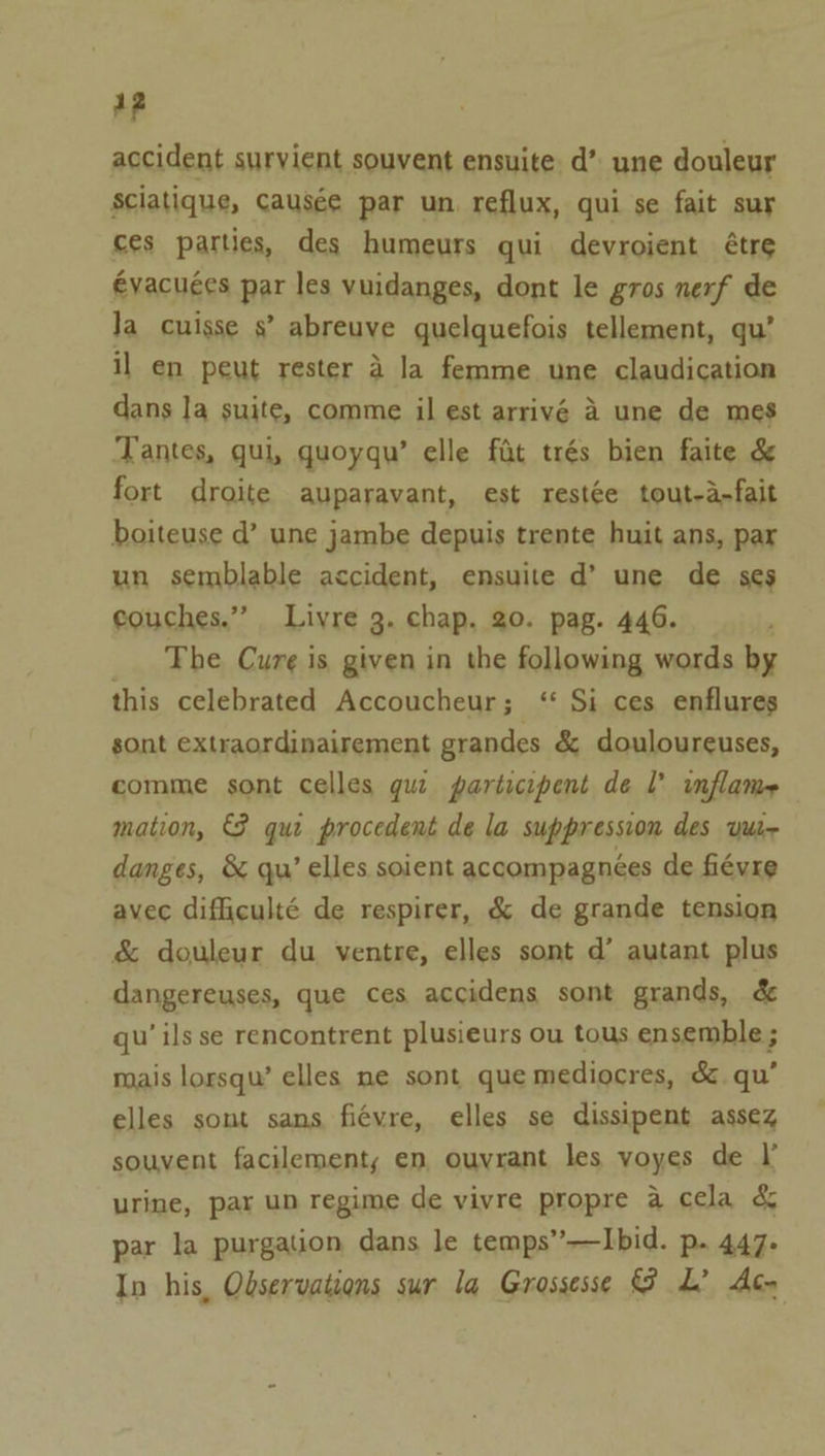 a? accident survient souvent ensuite. d’ une douleur Ssciatique, Causée par un. reflux, qui se fait sur ces parties, des humeurs qui devroient étre évacuées par les vuidanges, dont le gros nerf de Ja cuisse s’ abreuve quelquefois tellement, qu’ il en peut rester a la femme une claudication dans la suite, comme il est arrivé 4 une de mes Tantes, qui, quoyqu’ elle fat trés bien faite &amp; fort droite auparavant, est rest¢e tout-a-fait boiteuse d’ une jambe depuis trente huit ans, par un semblable accident, ensuite d’ une de ses couches.” Liyre 3. chap. 20. pag. 446. The Cure is given in the following words by this celebrated Accoucheur; ‘ Si ces enflures sont extraordinairement grandes &amp; douloureuses, comme sont celles gua participent de l’ inflame mation, €F qui procedent de la suppression des vur- danges, &amp; qu’ elles soient accompagnées de fiévre avec difficulté de respirer, &amp; de grande tension &amp; douleur du ventre, elles sont d’ autant plus dangereuses, que ces accidens sont grands, &amp; qu’ ils se rencontrent plusieurs ou tous ensemble ; mais lorsqu’ elles ne sont que mediocres, &amp; qu’ elles sont sans fiévre, elles se dissipent assez souvent facilement,; en ouvrant les voyes de I urine, par un regime de vivre propre a cela &amp; par la purgation dans le temps”—Ibid. p. 447. In his, Observations sur la Grossesse @ L? Ace