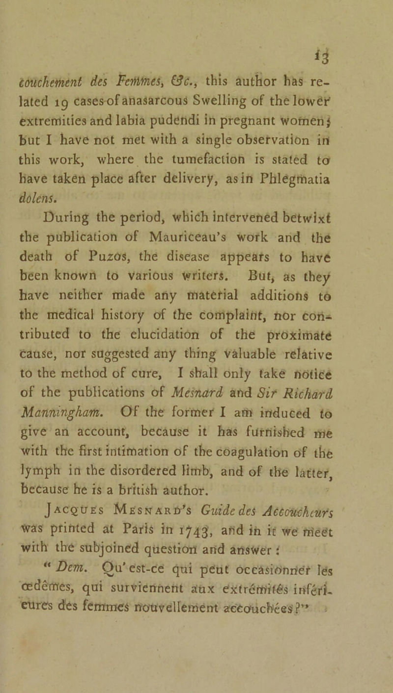 éotichement des Fentmes, €8¢., this author has re- lated 19 casesof anasarcous Swelling of the lower extremities and labia pudendi in pregnant womenj _ but I have not met with a single obsetvation in this work, where the tumefaction is stated to have taken place after delivery, asin Phlégthatia dolens. During the period, which intervened betwixt the publication of Mauriceau’s work and the death of Puzos, the disease appeats to havé been known to various writers. But, as they have neither made any material additions to the medical history of the complaint, nor con- tributed to the elucidation of the proximate Cause, nor suggested any thing valuable relative to the method of cure, I shall only také notice of the publications of Mesnard and Sir Richard Manningham. Of the former I am induced to give an account, because it has futnished me with the first intimation of the coagulation of the lymph in the disordered limb, and of the ae because he is a british author. / Jacgtes Meswarn’s Guide des Aétoucheurs was pfinted at Paris in 1749, afid in it we meet with the subjoined question and answer ¢ “Dem. Qu’est-cé qui peut oceasionne? les cedémes, qui surviernnent aux extrémités inferi. ‘cures des femmes notvellement 2ecouchées?”