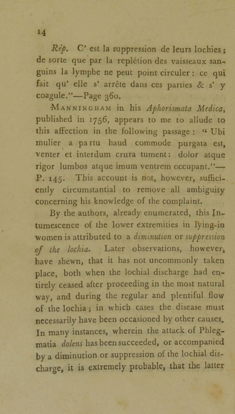 Rep. C’ est la suppression de leurs lochies ; de sorte que par la replétion des vaisseaux san- guins la lymphe ne peut point circuler: ce qui fait qu’ elle s’ arréte dans ces parties &amp; s’ y coagule.”—Page 360. Mannincuam in his Aphorismata Medica, published in 1756, appears to me to allude to this affection in the following passage: ‘“ Ubi mulier a partu haud commode purgata est, venter et interdum crura tument: dolor atque rigor lumbos atque imum ventrem occupant.’’— P.145. This account is not, however, suffici-. ently circumstantial to remove all ambiguity concerning his knowledge of the complaint. By the authors, already enumerated, this In- tumescence of the lower éxtremities in lying-in women is attributed to a diminution or suppression of the lochia. Later observations, however, have shewn, that it has not uncommonly taken place, both when the lochial discharge had en- tirely ceased after proceeding in the most natural way, and during the regular and plentiful flow of the lochia; in which cases the disease must necessarily have been occasioned by other causes, In many instances, wherein the attack of Phleg- matia dolens has beensucceeded, or accompanied bya diminution or suppression of the lochial dis- charge, it is extremely probable, that the latter