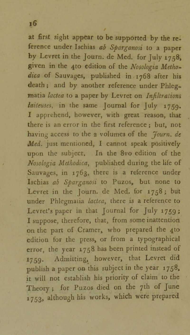 , at first sight appear to be supported by the re: ference under Ischias ab Sparganosi to a paper by Levret in the Journ. de Med. for July 1758, given in the 4to edition of the Nosologia Metho- dica of Sauvages, published in.1768 after his death; and by another reference under Phleg- matia lactea to a paper by Levret on Infiltrations larteuses, in the same Journal for July 1759. I apprehend, however, with great reason, that there is an error in the first reference; but, not having access to the 2 volumes of the Journ. de Med. just mentioned, I cannot speak positively upon the subject. In the 8vo edition of the Nosologia Methodica, published during the life of Sauvages, in 1763, there is a reference under Ischias ab Sparganost to Puzos, but none to Levret in the Journ. de Med. for 1758; but under Phlegmatia dactea, there is a reference to Levret’s paper in that Journal for July 1759; I suppose, therefore, that, from some inattention on the part of Cramer, who prepared the 4to edition for the press, or from a typographical error, the year 1758 has been printed instead of 1759. Admitting, however, that Levret did publish a paper on this subject in the year 1758, it will not establish his priority of claim to the Theory ; for Puzos died on the 7th of June 1753, although his works, which were prepared