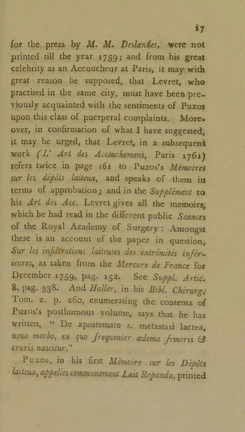 for the. press. by M. M. Deslandes, were not printed till the year 1759; and from his great celebrity as an Accoucheur at Paris, it may with great reason be supposed, that Levret, who practised in the same city, must have been pre- viously acquainted with the sentiments of Puzas upon this class of puerperal complaints. Mores over, in confirmation of what I have suggested; it may be urged, that Levret, in a subsequent work (L’ Art des Accouchemens, Paris 1764) refers twice in page 161 to Puzos’s Mémoires sur les dépots laiteux, and speaks of them in terms of approbation; and in the Supplément to his Art des Acc. Levret gives all the memoirs, which he had read in the different public Seances of the Royal Academy of Surgery : Amongst these is an account of the paper in question, Sur les infiltrations laiteuses des extrémités infér= weures, as taken from the Mercure de France for December 1759, pag. 152. See Suppl. Artic: 8. pag. 338. And Haller, in his Bibi. Chirurg. Tom. 2. p. 260, enumerating the contents of Puzos’s posthumous yolume, says that he has written, “ De apostemate s. metastasi lactea, novo morbo, ex quo frequenter edema femoris &amp;.- cruris nascitur.” _ Puzos, in his first. Mémoire sur les Depéts larteus, abpelles communement Lait Repandu, printed