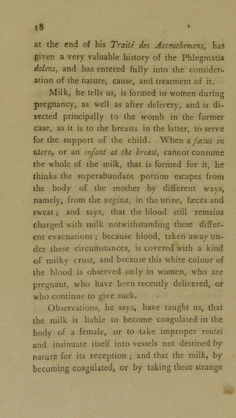 at the end of his Traité des Accouchemens, has given a very valuable history of the Phlegmatia dolens, and has entered fully into the consider- ation of the nature, cause, and treatment of it. Milk, he tells us, is formed in women during pregnancy, as well as after delivery, and is di- rected principally to the womb in the former case, as it is to the breasts in the latter, to serve for the support of the child. When a felus in utero, or an infant at the breast, cannot consume the whole of the milk, that is formed for it, he thinks the superabundant portion escapes from the body of the mother by different ways, namely, from the vagina, in the urine, feeces and sweat; and says, that the blood still remains charged with milk notwithstanding these differ- ent evacuations ; because blood, taken away un- der these circumstances, is covered with a kind of milky crust, and because this white colour of the blood is observed only in women, who are pregnant, who have been recently delivered, or who continue to give suck. : Observations, he says, have taught us, that the milk is liable to become coagulated in the body of a female, or to.take improper routes and insinuate itself into vessels not destined by nature for its reception; and that the milk, by becoming coagulated, or by taking these strange — oe