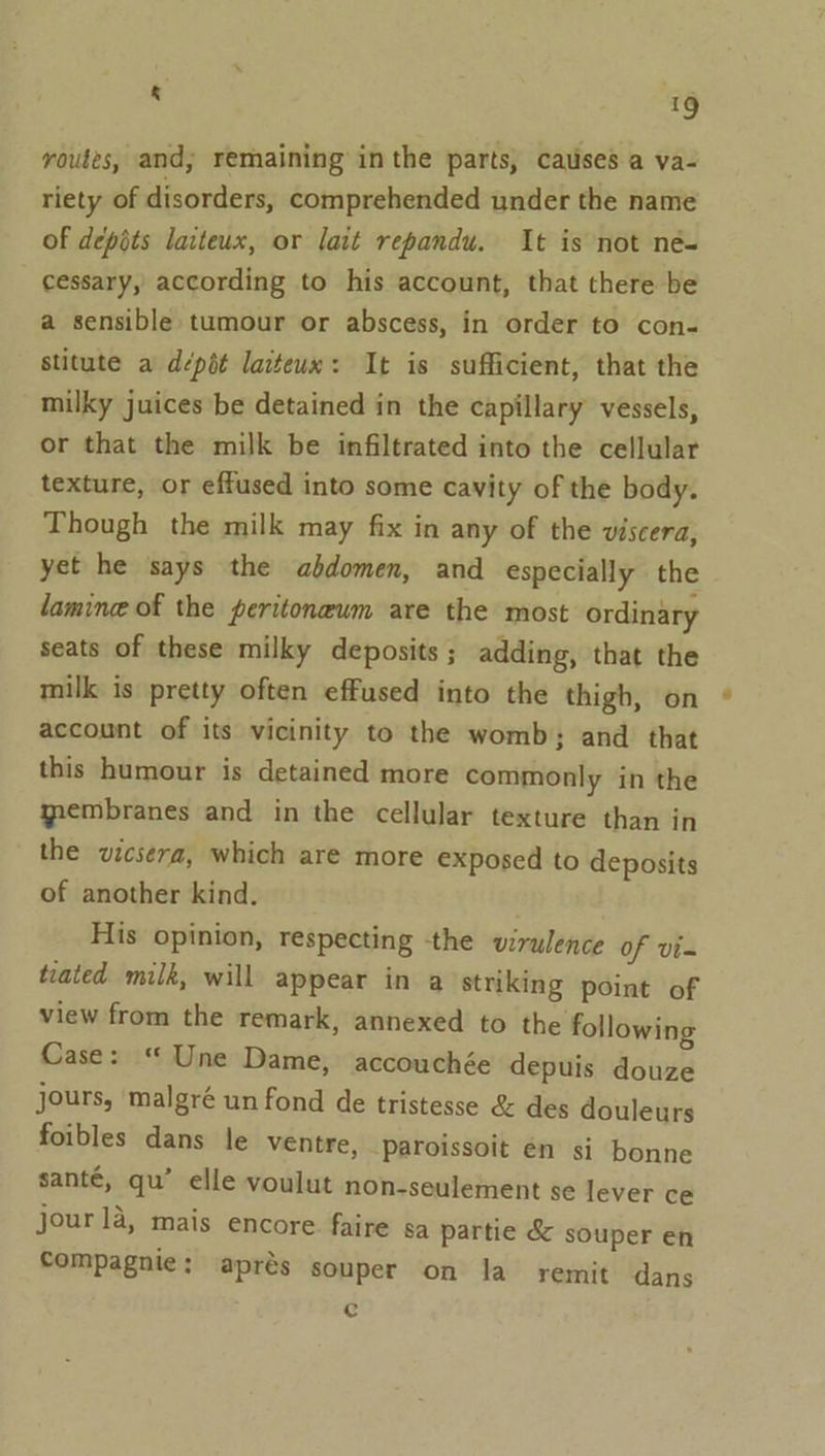 routes, and; remaining inthe parts, causes a va- riety of disorders, comprehended under the name of depots laiteux, or lait repandu. It is not né- cessary, according to his account, that there be a sensible tumour or abscess, in order to con- stitute a dépét laiteux: It is sufficient, that the milky juices be detained in the capillary vessels, or that the milk be infiltrated into the cellular texture, or effused into some cavity of the body. Though the milk may fix in any of the viscera, yet he says the abdomen, and especially the lamin of the peritoneum are the most ordinary seats of these milky deposits; adding, that the milk is pretty often effused into the thigh, on account of its vicinity to the womb; and that this humour is detained more commonly in the qembranes and in the cellular texture than in the vicsera, which are more exposed to deposits of another kind. His opinion, respecting the virulence of vi- tiated milk, will appear in a striking point of view from the remark, annexed to the following Case: “ Une Dame, accouchée depuis douze jours, malgré un fond de tristesse &amp; des douleurs foibles dans le ventre, Paroissoit én si bonne santé, qu’ elle voulut non-seulement se lever ce jour la, mais encore. faire sa partie &amp; souper en Compagnie; aprés souper on la remit dans c