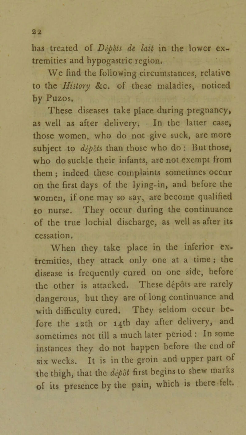 has treated of Dépéts de lait in the lower ex- tremities and hypogastric region. We find the following circumstances, relative to the History &amp;c. of these maladies, noticed by Puzos, ; These diseases take place during pregnancy, as well as after delivery, In the latter case, those women, who do not give suck, are more subject to dépéts than those who do: But those, who dosuckle their infants, are not exempt from them ; indeed these complaints sometimes occur on the first days of the lying-in, and before the women, if one may so say, are become qualified to nurse. They occur during the continuance of the true lochial discharge, as well as after its cessation. f When they take place in the inferior ex- tremities, they attack only one at a time; the disease is frequently cured on one side, before the other is attacked. These dépdts are rarely dangerous, but they are of long continuance and with difficulty cured. They seldom occur be- fore the 12th or 14th day after delivery, and sometimes not till a much later period: In some instances they do not happen before the end of six weeks. It is inthe groin and upper part of the thigh, that the dépét first begins to shew marks of its presence by the pain, which is there-felt.