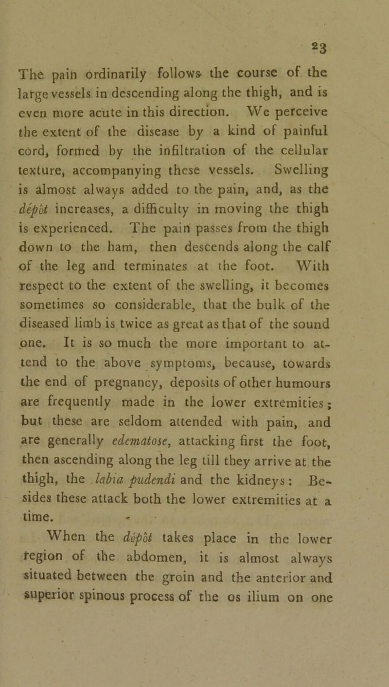 The pain ordinarily follows the course of the large vessels in descending along the thigh, and is even more acute in this direction. We perceive the extent of the disease by a kind of painful cord, formed by the infiltration of the cellular texture, accompanying these vessels. Swelling is almost always added to the pain, and, as the dépit increases, a difficulty in moving the thigh is experienced. The pain passes from the thigh down to the ham, then descends along the calf of the leg and terminates .at the foot. With respect to the extent of the swelling, it becomes sometimes so considerable, that the bulk of the diseased limb is twice as great as that of the sound one. It is so much the more important to at- tend to the above symptoms, because, towards the end of pregnancy, deposits of other humours are frequently made in the lower extremities ; but these are seldom attended with pain, and are generally edematose, attacking first the foot, then ascending along the leg till they arrive at the thigh, the Jabia pudendi and the kidneys: Be- sides these attack both the lower extremities at a time. ods: When the dépié takes place in the lower tegion of the abdomen, it is almost always situated between the groin and the anterior and superior spinous process of the os ilium on one