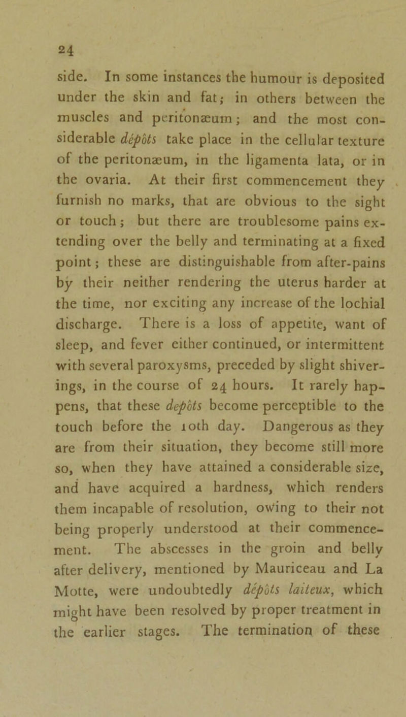 side. In some instances the humour is deposited under the skin and fat; in others between the muscles and peritoneum; and the most con- siderable dépéts take place in the cellular texture of the peritoneum, in the ligamenta lata, or in the ovaria. At their first commencement they . furnish no marks, that are obvious to the sight or touch; but there are troublesome pains ex- tending over the belly and terminating at a fixed point; these are distinguishable from after-pains by their neither rendering the uterus harder at the time, nor exciting any increase of the lochial discharge. There is a loss of appetite, want of sleep, and fever either continued, or intermittent with several paroxysms, preceded by slight shiver- ings, in the course of 24 hours. It rarely hap- pens, that these depits become perceptible to the touch before the 1oth day. Dangerous as they are from their situation, they become still more so, when they have attained a considerable size, and have acquired a hardness, which renders them incapable of resolution, owing to their not being properly understood at their commence- ment. The abscesses in the groin and belly after delivery, mentioned by Mauriceau and La Motte, were undoubtedly dépits laiteux, which might have been resolved by proper treatment in the earlier stages. The termination of these