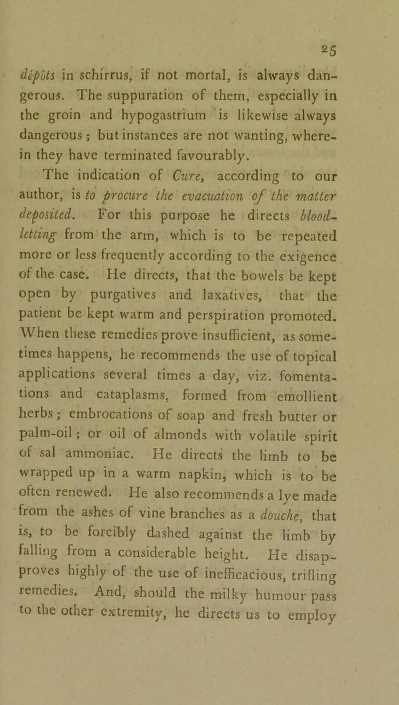 . dépéts in schirrus, if not mortal, is always dan- gerous. The suppuration of them, especially in the groin and hypogastrium ‘is likewise always dangerous ; but instances are not wanting, where- in they have terminated favourably. The indication of Cure, according to our author, is 40 procure the evacuation of the matter deposited. For this purpose he directs blood- letting from the arm, which is to be repeated more or less frequently according to the exigence | of the case. He directs, that the bowels be kept open by purgatives and laxatives, that’ the patient be kept warm and perspiration promoted. When these remedies prove insufficient, as some- times happens, he recommends the use of topical applications several times a day, viz. fomenta- tions and cataplasms, formed from ‘emollient herbs ; embrocations of soap and fresh butter or palm-oil; or oil of almonds with volatile spirit of sal ammoniac. He directs the limb to be wrapped up’ in'a warm napkin, which is to be often renewed. He also recommends a lye made ‘from the ashes of vine branches as a douche, that is, to be forcibly dashed against the limb by falling from a considerable height. He disap- proves highly of the use of inefficacious, trifling remedies. And, should the milky humour pass to the other extremity, he directs us to employ