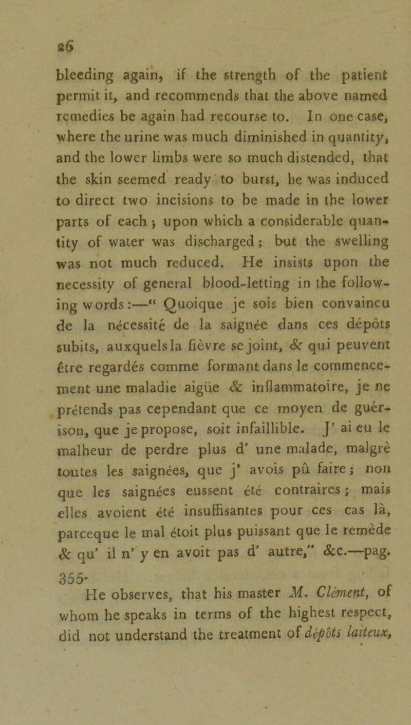 bleeding again, if the strength of the patient permit it, and recommends that the above named remedies be again had recourse to. In one.case, where the urine was much diminished in quantity, and the lower limbs were so much distended, that the skin seemed ready'to burst, he was induced to direct two incisions to be made in the lower parts of each; upon which a considerable quan- tity of water was discharged; but the swelling was not much reduced. He insists upon the necessity of general blood-letting in the follow- ing words :—* Quoique je sois bien convaincu de la nécessité de la saignée dans ces dépdts subits, auxquelsla fievre se joint, &amp; qui peuvent étre regardés comme formant dans le commence- ment une maladie aigiie &amp; inflammatoire, je ne _prétends pas cependant que ce moyen de guér- ison, que je propose, soit infaillible. J’ aieu le malbeur de perdre plus d’ une malade, malgré toutes les saignées, que j’ avois pi faire; non que les saignées eussent été contraires; mais elles avoient été insuffisantes pour ces cas la, parceque le mal étoit plus puissant que le remeéede &amp; qu’ iln’ y en avoit pas d’ autre,” &amp;c.—pag. 355° He observes, that his master M. Clement, of whom he speaks in terms of the highest respect, did not understand the treatment of dépéts laiteux,