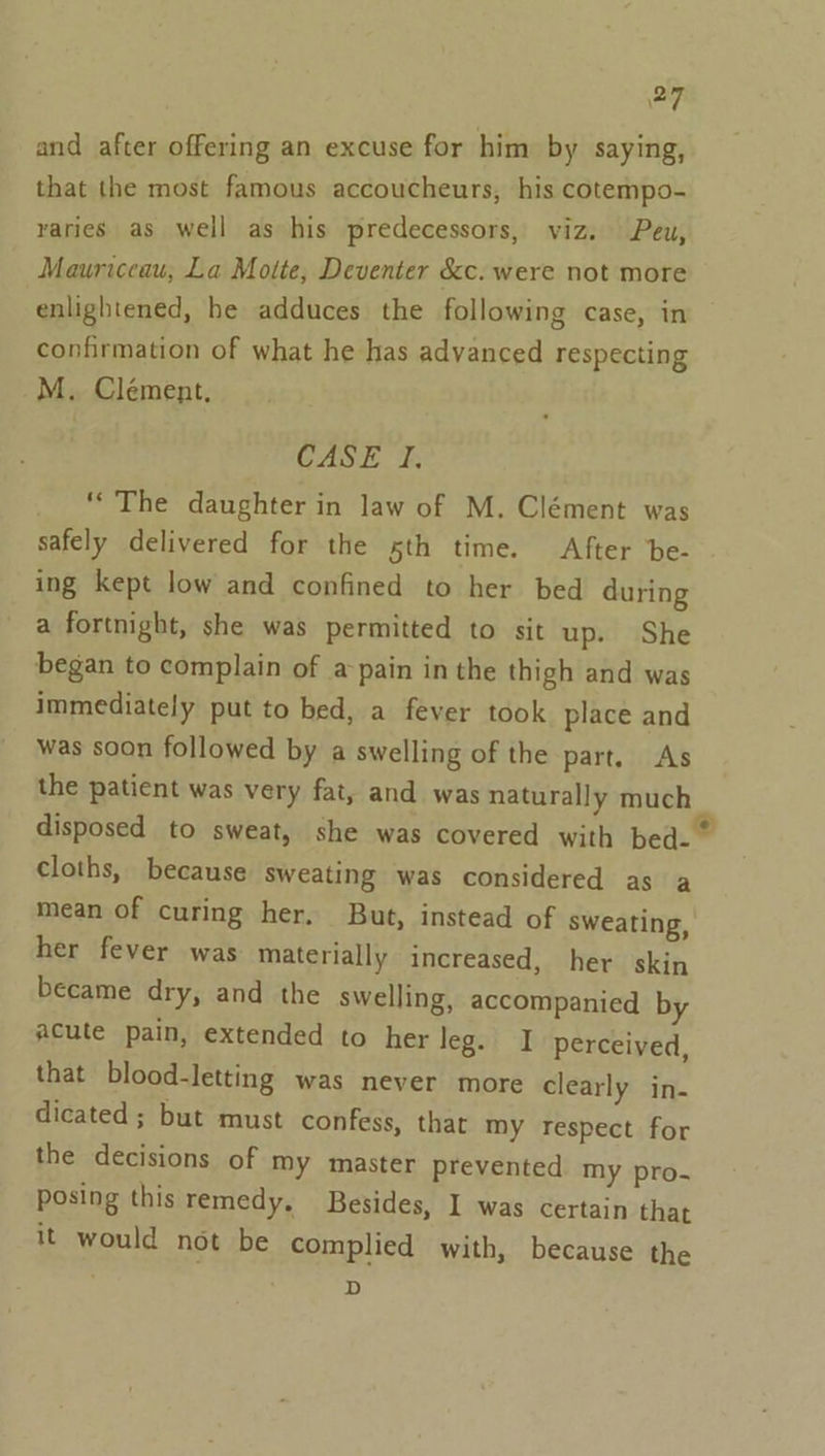 and after offering an excuse for him by saying, that the most famous accoucheurs, his cotempo- varies as well as his predecessors, viz. Peu, Mauriceau, La Motte, Deventer &amp;c. were not more enlightened, he adduces the following case, in confirmation of what he has advanced respecting _M. Clement. CASE I, ‘The daughter in law of M. Clément was safely delivered for the 5th time. After be- ing kept low and confined to her bed during a fortnight, she was permitted to sit up. She began to complain of a pain in the thigh and was immediately put to bed, a fever took place and was soon followed by a swelling of the part. As the patient was very fat, and was naturally much disposed to sweat, she was covered with bed.” cloths, because sweating was considered as a mean of curing her. But, instead of sweating, her fever was materially increased, her skin became dry, and the swelling, accompanied by acute pain, extended to her leg. I perceived, that blood-letting was never more clearly in- dicated ; but must confess, that my respect for the decisions of my master prevented my pro. posing this remedy, Besides, I was certain that it would not be complied with, because the D