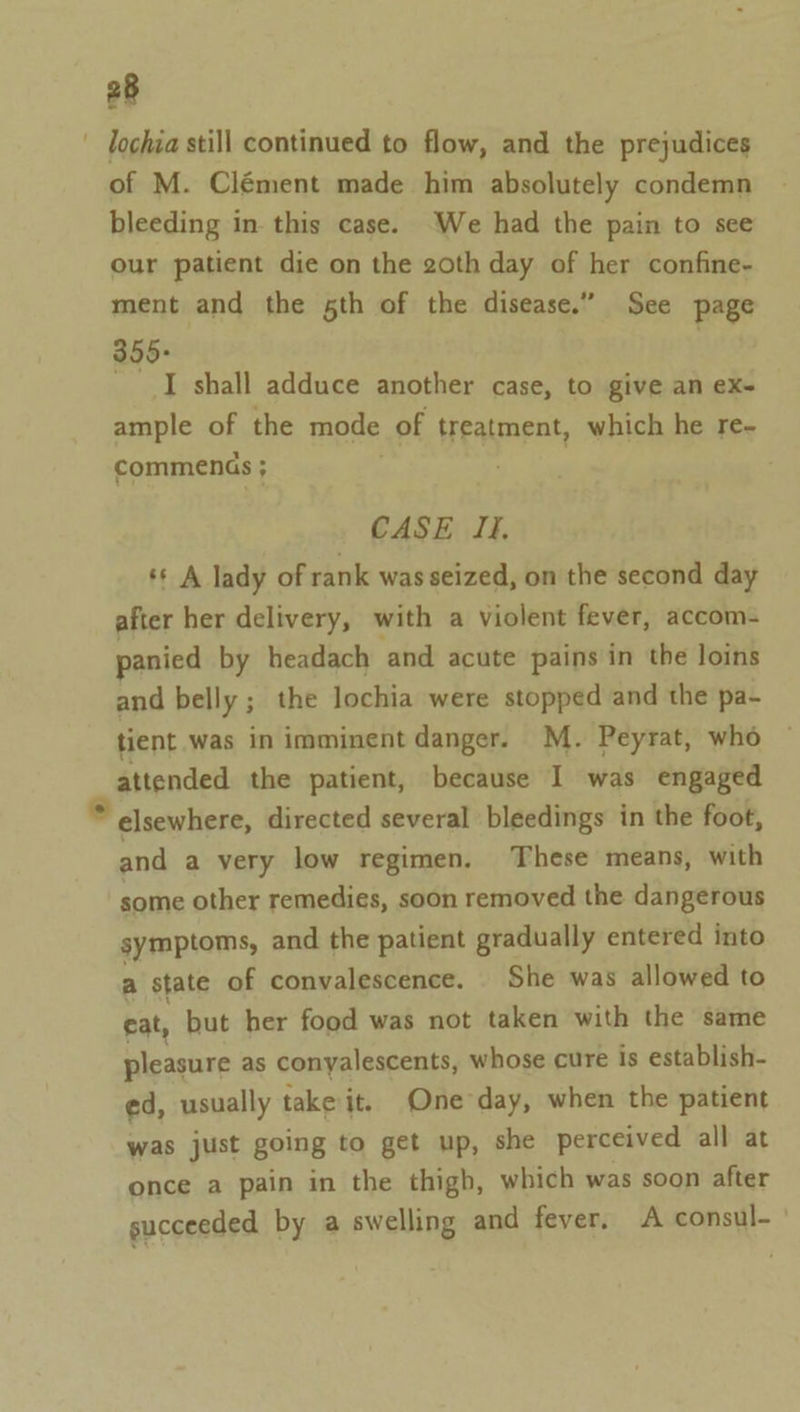 ' lochia still continued to flow, and the prejudices of M. Clément made him absolutely condemn bleeding in this case. We had the pain to see our patient die on the 20th day of her confine- ment and the sth of the disease.” See page 355+ _ I shall adduce another case, to give an ex- ample of the mode of treatment, which he re- commenss ; CASE If, ‘* A lady of rank was seized, on the second day after her delivery, with a violent fever, accom- panied by headach ‘and acute pains in the loins and belly ; the lochia were stopped and the pa- tient was in imminent danger. M. Peyrat, who attended the patient, because I was engaged ” elsewhere, directed several bleedings in the foot, and a very low regimen. These means, with some other remedies, soon removed the dangerous symptoms, and the patient gradually entered into a state of convalescence. She was allowed to eat, but her food was not taken with the same pleasure as conyalescents, whose cure is establish- ed, usually take it. One day, when the patient was just going to get up, she perceived all at once a pain in the thigh, which was soon after succeeded by a swelling and fever, A consul--