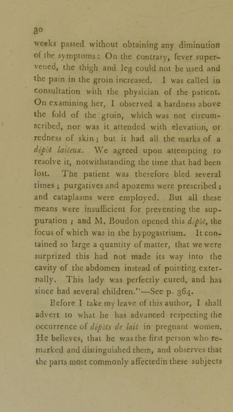 weeks passed without obtaining any diminution of the symptoms: On the contrary, fever super= vened, the thigh and leg could not be used and the pain in the groin increased. I was called in consultation with the physician of the patient. On examining her, I observed a hardness above the fold of the groin, which was not circum- scribed, nor was it attended with elevation, or -redness of skin; but it had all the marks of a dépit laiteux. We agreed upon attempting to resolve it, notwithstanding the time that had been lost. The patient was therefore bled several times ; purgatives and apozems were prescribed ; and cataplasms were employed. But all these means were insufficient for preventing the sup- puration ; and M, Boudon opened this dépt, the focus of which was in the hypogastrium. It con- tained so large a quantity of matter, that we were surprized this had not made its way into the cavity of the abdomen instead of pointing exter- nally. This lady was perfectly cured, and has since had several children.’’—See p. 364. Before I take my leave of this author, I shall advert to what he has advanced respecting the occurrence of dépots de lait in pregnant women. He believes, that he was the first person who re- marked and distinguished them, and observes that the parts most commonly affectedin these subjects: