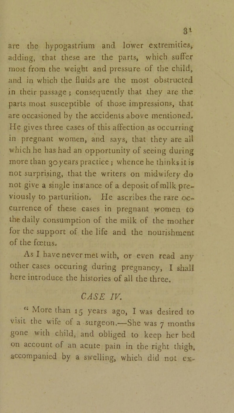 gt are the hypogastrium and lower extremities, adding, that these are the parts, which suffer most from the weight and pressure of the child, and in which the fluids are the most obstructed in their passage ; consequently that they are the. parts most susceptible of those impressions, that are occasioned by the accidents above mentioned. He gives three cases of this affection as occurring in pregnant women, and says, that they are all which he has had an opportunity of seeing during more than goyears practice; whence he thinks it is not surprising, that the writers on midwifery do not give a single ins!ance of a deposit of milk pre- viously to parturition. He ascribes the rare oc- currence of these cases in pregnant women to the daily consumption of the milk of the mother for the support of the life and the nourishment of the foetus. As I have never met with, or even read any other cases occuring during pregnancy, I shall here introduce the histories of all the three. CASE IV. “ More than 15 years ago, I was desired to visit the wife of a surgeon.—She was 7 months gone with child, and obliged to keep her bed on account of an acute pain in the right thigh, accompanied by a swelling, which did not ex-