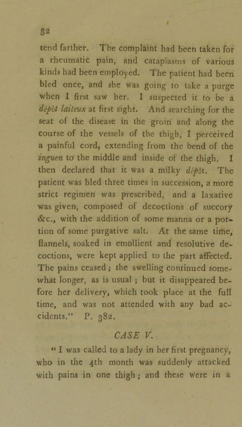 ‘ §2 tend farther. The complaifit had been taken for a rheumatic pain, and cataplasms of various kinds had been employed. The patient had been bled once, and she was going to take a purge when I first saw her. I suspected it to be a dépit latteux at first sight. And searching for the seat of the disease in the groiti and along the course of the vessels of the thigh, I perceived a painful cord, extending from the bend of the inguen to the middle and inside of the thigh. I then declared that it was a milky dépit. The patient was bled three times in succession, a moré strict regimen was prescribed, and a laxative was given, composed of decoctions of succory &amp;c., with the addition of some manna or a pors tion of some purgative salt. At the same tithe, flannels, soaked in emollient and resolutive de- coctions, were kept applied to the part affected. The pains ceased; the swelling continued some- what longer, as is usual ; but it disappeared be- fore her delivery, which took place at the full time, and was not attended with any bad ac- cidents.” P. 382. CASE V. «I was called to a lady in her first pregnancy, who in the 4th month was suddenly attacked with pains in one thigh; and these were in a