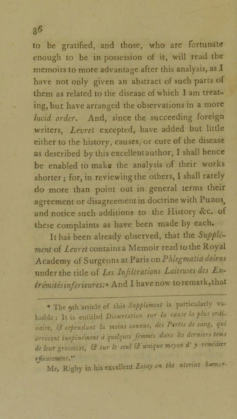 to be gratified, and those, who are fortunate enough to be in possession of it, will read the memoirs to more advantage after this analysis, as I have not only given an abstract of such parts of | them as related to the disease of which Fam tfeat- ~ ing, but have arranged the observations in a more lucid order. And, since the succeeding foreign writers, Levret excepted, have added but little either to the history, causes, or cure of the disease as described by this excellentauthor, I shall hence be enabled to make the analysis of their works shorter ; for, in reviewing the others, J shall rarely do more than point out in. general terms their agreement or disagreementin doctrine with Puzos, and notice such additions to the History &amp;c. of these complaints as have been made by each. It has been already observed, that the Supplé- ment of Levret containsa Memoir read to the Royal Academy of Surgeons at Paris on Philegmatia dolens under the title of Les Infiltrations Laiteuses des Ex- trémitésinfériewres:* And I have now to remark,that - pe ee ee eee * The oth article of this Sapplement is particularly va- luable : It is entitled Dissertation sur la cause la plus ordi. naire, &amp; cependant la moins connue, des Pertes de sang, qui arrivent inopinément a@ quelques femmes dans les derniers tems de leur grossesse, @ sur le seul unique moyen d? y remédzer efieacement.”” Mr, Rigby in his excellent Essay on the uterine hemer-