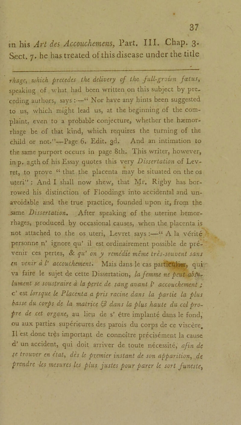 in his Art des Accouchemens, Part. I11. Chap. 3. Sect, 7. he has treated of this disease under the title rhage, which precedes the delivery of the full-grown fetus, speaking of what had been written on this subject by pre- ceding authors, says :—‘ Nor have any hints been suggested to us, which might rea us, at the beginning of the com- plaint, even to a probable conjecture, whether the hemor- rhage be of that kind, which requires the turning of the child or not.’’——Page 6. Edit. gd. And an intimation to the same purport occurs in page 8th. This writer, however, in p- 25th of his Essay quotes this very Dissertation of Lev- ret, to prove * that the placenta may be situated on the os uteri’; And I shall now shew, that Mr, Rigby has bor- rowed his distinction of Floodings into accidental and un- avoidable and the true practice, founded upon it, from the same Dissertation. - After speaking of the uterine hemor- rhages, produced by occasional causes, when the placenta is not attached to the os uteri, Levret says :—‘ A la verity venir ces pertes, &amp; gu’ on y remédie méme trés-souvent sans — en venir dl’ accouchement. Mais dans le cas pat ler, qui&gt; va fairé le sujet de cette Dissertation, Ja femme ne } Se lument sé soustraire a la perte de sang avant accouchement ; _ © est lorsque le Placenta a pris racine dans la partie la plus basse du corps de la matrice &amp; dans la plus haute du col pro- pre de cet organe, au liew de s’ étre implanté dans le fond, ou aux parties supérieures des parois du corps de ce viscére, Il est donc trés important de connojtre précisément la cause d’ un accident, qui doit arriver de toute nécessité, afin de ge trouver en état, dés le premier instant de son apparition, de prendre les mesures les plus justes pour parer le sort funeste,