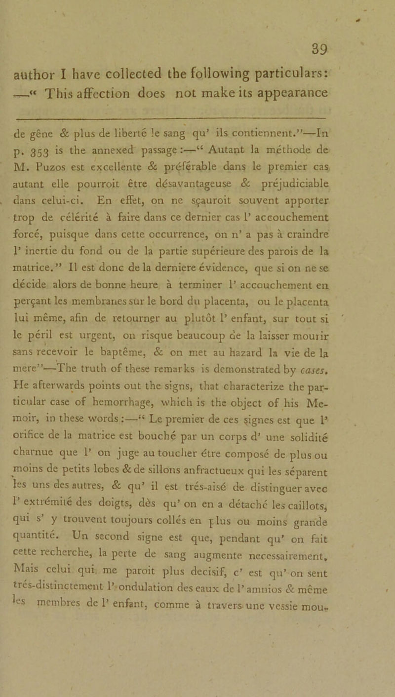 author I have collected the following particulars: — This affection does not make its appearance de géne &amp; plus de liberté Je sang qu’ ils contiennent.”’—In P- 353 is the annexed passage :—‘* Autant la méthode de: M. Puzos est excellente &amp; préférable dans le premier cas autant elle pourroit étre désavantageuse &amp; préjudiciable dans celui-ci. En effet, on ne sgauroit souvent apporter ‘trop de célérité 4 faire dans ce dernier cas |’ accouchement forcé, puisque dans cette occurrence, on n’ a pas 4 craindre T’ inertie du fond ou de la partie supérieure des parois de la matrice.” I] est donc de la derniere évidence, que si on ne se décide. alors de bonne -heure a terminer |’ accouchement en pergant les membranes sur le bord du placenta, ou le placenta lui méme, afin de retourner au plutét l’ enfant, sur tout si le péril est urgent, on risque beaucoup ce la laisser mourir sans recevoir le baptéme, &amp; on met au hazard la vie de la mere”’—The truth of these remarks is demonstrated by cases, He afterwards points out the signs, that characterize the par- ticular case of hemorrhage, which is the object of his Me- moir, in these words :—‘ Le premier de ces signes est que orifice de la matrice est bouché par un corps d’ une solidité charnue que |’ on juge au toucher étre composé de plus ou moins de petits lobes &amp; de sillons anfractueux qui les séparent Yes uns des autres, &amp; qu’ il est trés-aisé de distinguer avec P extrémité des doigts, dés qu’ on ena détaché les caillots, qui s’ y trouvent toujours collés en plus ou moins grande quantité. Un second signe est que, pendant qu’ on fait cette recherche, la perte de sang augmente necessairement, Mais celui qui; me paroit plus decisif, c’ est qu’ on sent trés-distinctement ’sondulation des eaux de l’ amnios &amp; méme les membres de ’ enfant, comme a travers une vessie mou»
