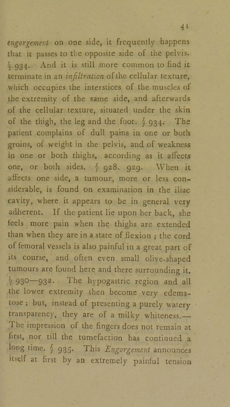 At engorgement: on. one side, it frequently happens that it passes to the opposite side of the pelvis. §.934..' And it is still more common to find it terminate in an infiltration of the cellular texture, which occupies the interstices of the muscles of the extremity of the same side, and afterwards of the cellular texture, situated under the skin of the thigh, the leg and the foot. § 934: The patient complains of dull pains in one or both groins, of weight in the pelvis, and of weakness in one or both thighs, according as it affects one, or both sides. § 928. g29. When it affects one side, a tumour, more or less con- siderable, is found on examination in the iliac cavity, where it appears to be in general very adherent. If the-patient lie upon-her back, she feels more pain when the thighs are extended than when they are in a state of flexion ; the cord of femoral vessels is also painful in a great part of its course, and often even small olive-shaped tumours are found here and there surrounding it, §930—932. The hypogastric region and all the lower extremity then become very edema- tose ; 3 but, instead of presenting a purely watery transparency, they are of a milky whiteness.— The i impression of the fingers does not remain at ‘first, nor till the tumefaction has continued a long time. § 935. This Engorgement announces itself at first by an extremely painful tension