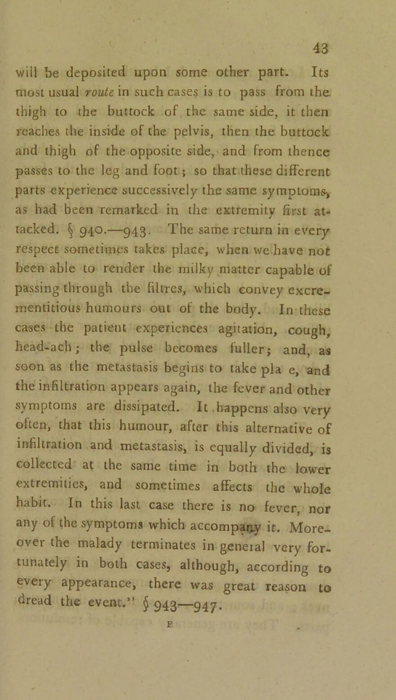 will be deposited upon some other part. Its Most usual route in such cases is to pass from the: thigh to the buttock of the same side, it then reaches the inside of the pelvis, then the buttock and thigh of the opposite side, and from thence passes to the leg and foot; so thatithese different parts experience successively the same symptoms, as had been remarked in the exttemity first ats tacked. § 940.—943. The same return in every respect sometimes takes place, when we. have not been able to render the milky matter capable of passing through the filtres, which convey excres mentitious hamours out of: the body. In:these cases the patient expericnces’ agitation, .cough, headsach; the pulse becomes fuller; andy as soon as the metastasis begins to take pla e, ‘and the infiltration appears again, the fever and other symptoms are dissipated. It .bhappens also very often, that this humour, after this alternative of infiltration and metastasis, is equally divided, is collected’ at the same time in both the lower extremities, and sometimes affects the whole habit... In this last case there is no fever,’ nor any of the symptoms which accompamy it. Mores over the malady terminates in: general very for- tunately in both cases, although, according to every appearance, there was great reason to dread the event.’’ §943—947. E