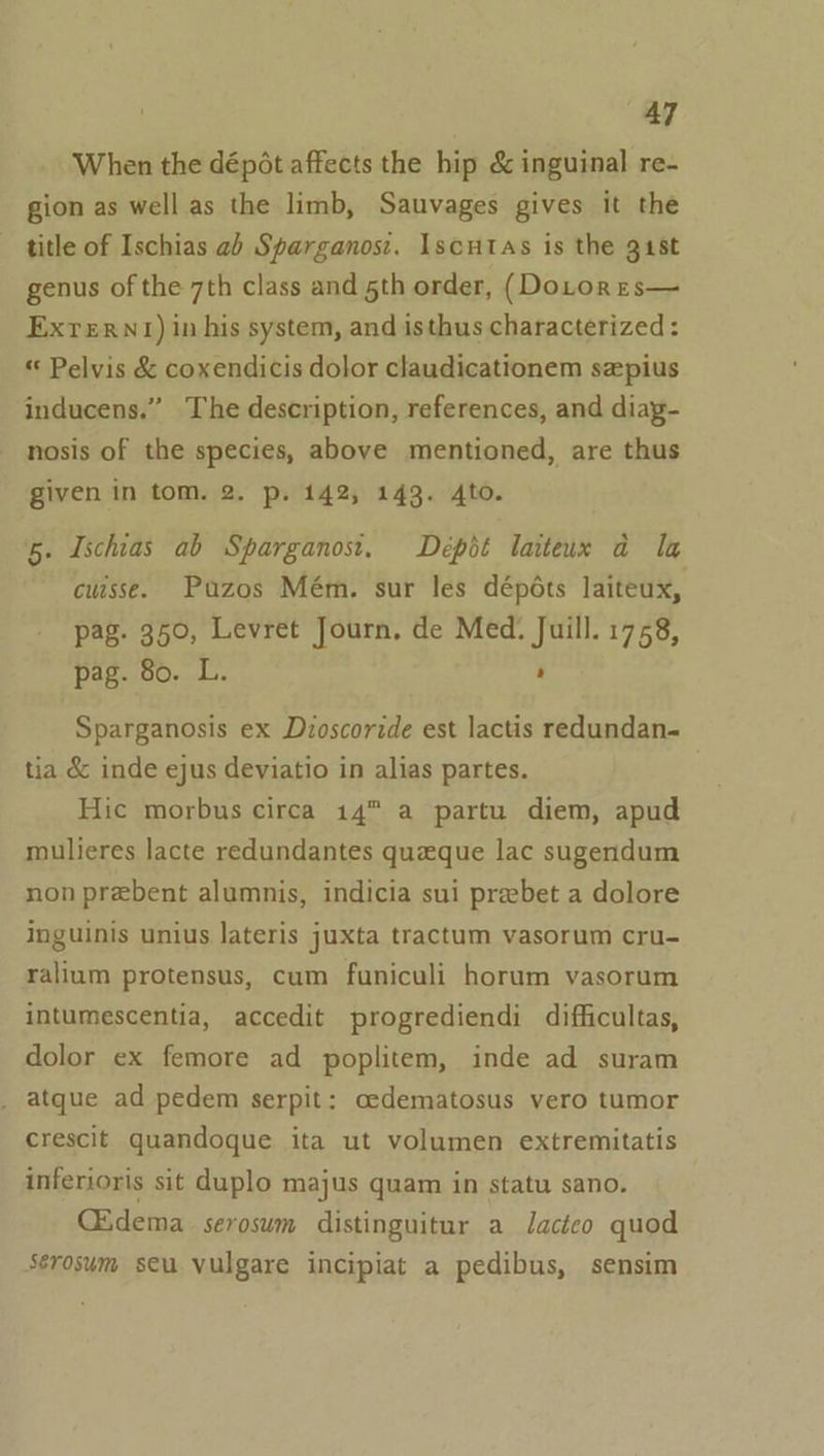 When the dépot affects the hip &amp; inguinal re- gion as well as the limb, Sauvages gives it the title of Ischias ab Sparganos:. Iscutas is the gist genus of the 7th class and 5th order, (DoLtorrs— Exrern!) in his system, and isthus characterized: « Pelvis &amp; coxendicis dolor claudicationem szpius inducens.” The description, references, and diag- nosis of the species, above mentioned, are thus given in tom. 2. p. 142, 143. 4to. a 5. Ischias ab Sparganost. Depit laiteux ad la cuisse. Puzos Mém. sur les dépéts laiteux, pag. 350, Levret Journ, de Med. Juill. 1758, pag. 80. L. ' Sparganosis ex Dzoscoride est lactis redundan- tia &amp; inde ejus deviatio in alias partes. Hic morbus circa 14 a partu diem, apud mulieres lacte redundantes queque lac sugendum non prebent alumnis, indicia sui prebet a dolore inguinis unius lateris juxta tractum vasorum cru- ralium protensus, cum funiculi horum vasorum intumescentia, accedit progrediendi difficultas, dolor ex femore ad poplitem, inde ad suram atque ad pedem serpit: cedematosus vero tumor crescit quandoque ita ut volumen extremitatis inferioris sit duplo majus quam in statu sano. G&amp;dema serosum distinguitur a Jacteo quod Sérosum seu vulgare incipiat a pedibus, sensim