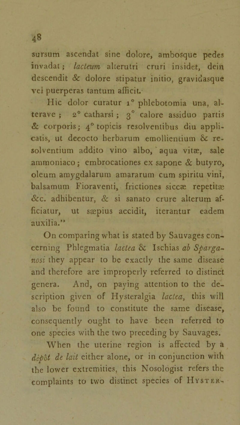 sursum ascendat sine dolore, ambosque pedes invadat; Jactewm alterutri cruri insidet, dein descendit &amp; dolore stipatur initio, gravidasque vel puerperas tantum afficit. Hic dolor curatur 1° phlebotomia una, al- terave; 2° catharsi; 3° calore assiduo partis &amp; corporis; 4° topicis resolventibus diu appli- catis, ut decocto herbarum emollientium &amp; re- solventium addito vino albo, aqua vite, sale ammoniaco; embrocationes ex sapone &amp; butyro, oleum amygdalarum amararum cum spiritu vini, balsamum Fioraventi,. frictiones sicce repetite &amp;c. adhibentur, &amp; si sanato crure alterum af- ficiatur, ut sspius accidit, iterantur eadem auxilia.” On comparing what is stated by Sauvages con-~ cerning Phlegmatia lactea &amp; Ischias ab Sparga- mosi they appear to be exactly the same disease and therefore are improperly referred to distinct genera. And, on paying attention to the de- scription given of Hysteralgia Jactea, this will also be found to constitute the same disease, consequently ought to have been referred to one species with the two preceding by Sauvages. When the uterine region is affected by a. dépot de lait either alone, or in conjunction with the lower extremities, this Nosologist refers the complaints to two distinct species of HysreEr.—