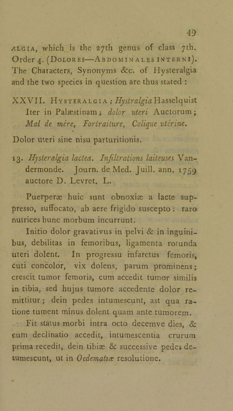 aLéta, which is the 27th genus of class 7th. Order 4. (DoLonEs—ABDOMINALES INTERN), The Characters, Synonyms &amp;c. of Hysteralgia and the two species in question are thus stated : XXVII. Hysrerarera ; Hystralgia Hasselquist Iter in Palestinam; dolor wterr Auctorum; Mal de mére, Fortraiture, Colique utérine. Dolor uteri sine nisu parturitionis. 13. Hysteralgia lactea. Infiltrations laiteuses Van dermonde. Journ. de Med. Juill. ann, 1759 auctore D. Levret. L. Puerpere huic sunt obnoxie a lacte sup- presso, suffocato, ab aere frigido suscepto:. raro nutrices hunc morbum incurrunt. Initio dolor gravativus in pelvi &amp; in inguini- bus, debilitas in femoribus, ligamenta rotunda uteri dolent. In progressu infarctus femoris, ¢uti concolor, vix dolens, parum prominens; crescit tumor femoris, cum accedit tumor similis in tibia, sed hujus tumore accedente dolor re- mittitur; dein pedes intumescunt, ast qua ra- tione tument minus dolent quam ante tumorem. Fit status morbi intra octo decemve dies, &amp; eum declinatio accedit, intumescentia crurum prima recedit, dein tibize &amp; successive pedes de- tumescunt, ut in Ocdematie resolutione.