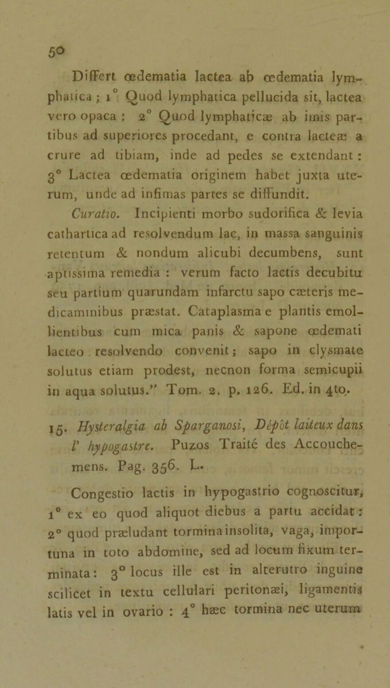 5° Differt cedematia lactea ab cedematia lym-~ phatica ; 1° Quod lymphatica pellucida sit, lactea vero opaca; 2° Quod lymphatica ab imis par- tibus ad superiores procedant, e contra lactea a crure ad tibiam, inde ad pedes se extendant : 3° Lactea cedematia originem habet juxta ute- rum, unde ad infimas partes se diffundit. Curatio. Incipienti morbo sudorifica &amp; levia cathartica ad resolvendum lac, in massa sanguinis retentum &amp; nondum alicubi decumbens, sunt aptissima remedia : verum facto lactis decubitu seu partium quarundam infarctu sapo ceteris me- dicaminibus prastat. Cataplasmae plantis emol- lientibus. cum mica panis &amp; sapone cedemati lacteo. resolyendo convenit; sapo in clysmate solutus etiam prodest, necnon forma semicupii in aqua solutus.” Tom. 2, p, 126. Ed.in 4to. \ 15. Hysteralgia ab Sparganosi, Dépit laiteux dans l hypogastre. Puzos Traité des Accouche- mens. Pag. 356. L. Congestio lactis in hypogastrio cognoscitur; 1° ex’ eo quod aliquot diebus a partu accidat: 2° quod preludant torminainsolita, vaga, impor tuna in toto abdomine, sed ad locum fixum ter- minata: 3° locus ille est in alterutro inguine scilicet in textu cellulari peritonai, ligamentis latis vel in ovario : 4° hee tormina nec uterum —