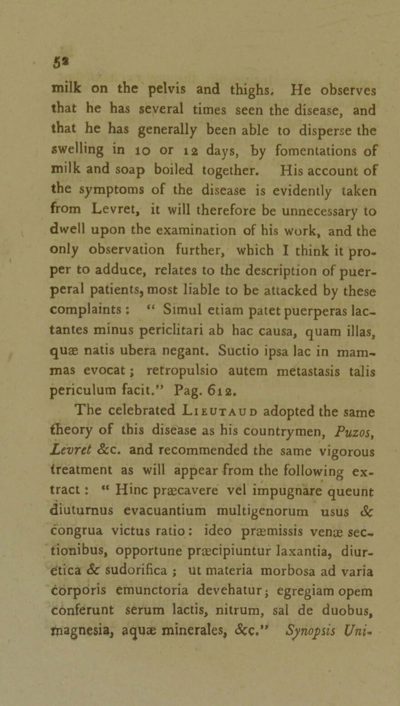 milk on the pelvis and thighs; He observes that he has several times seen the disease, and that he has generally been able to disperse the swelling in 10 or 12 days, by fomentations of milk and soap boiled together. His account of the symptoms of the disease is evidently taken from Levret, it will therefore be unnecessary to dwell upon the examination of his work, and the only observation further, which I think it pro- per to adduce, relates to the description of puer- peral patients, most liable to be attacked by these complaints; ‘* Simul etiam patet puerperas lac- tantes minus periclitari ab hac causa, quam illas, que natis ubera negant. Suctio ipsa lac in mam- mas evocat; retropulsio autem metastasis talis periculum facit.” Pag. 612. The celebrated Lrevraup adopted the same theory of this disease as his countrymen, Puzos, Levret &amp;c. and recommended the same vigorous treatment as will appear from the following ex- tract: ‘ Hinc pracavere vel i impugnare queunt diuturnus evacuantium multigenorum usus &amp; congrua victus ratio: ideo premissis vene sec+ ‘tionibus, opportune precipiuntur Jaxantia, diur- €tica &amp; sudorifica ; ut materia morbosa ad varia corporis emunctoria devehatur; egregiam opem conferunt serum lactis, nitrum, sal de duobus, magnesia, aque minerales, &amp;c.” Synopsis Uni. »