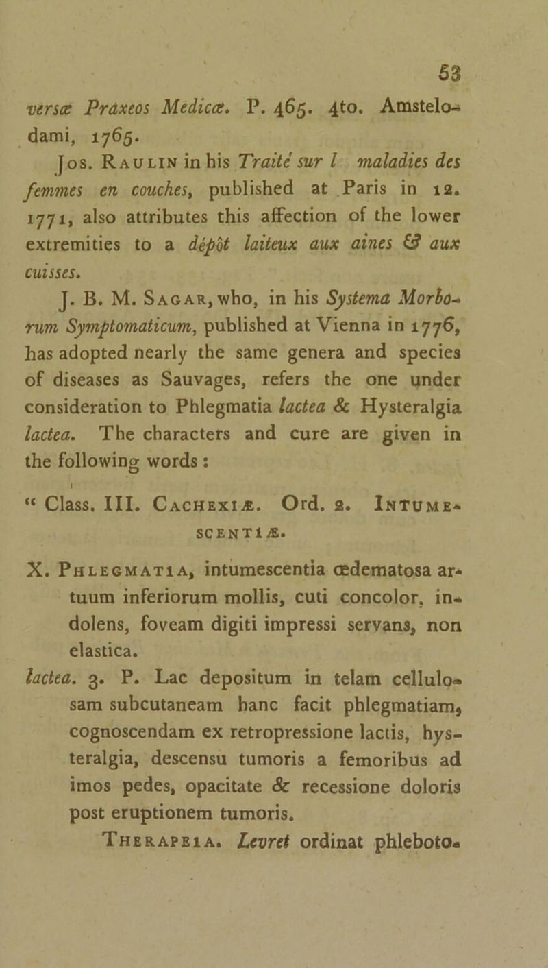 versé Praxeos Medica. P. 465. 4to. Amstelo-» dami, 1765. Jos. Ravin in his Trazté sur - maladies des femmes en couches, published at Paris in 12. 1771, also attributes this affection of the lower extremities to a dépit laiteux aux aines GB aux cutsses. J. B. M. Sacar, who, in his Systema Morbo. rum Symptomaticum, published at Vienna in 1776, has adopted nearly the same genera and species of diseases as Sauvages, refers the one under consideration to Phlegmatia /actea &amp; Hysteralgia lactea. The characters and cure are given in the following words : “ Class. III. Cacnexraz. Ord. 2. Intumes- SCENTLI&amp;. X. PHLEGMAT1A, intumescentia cdematosa ar- tuum inferiorum mollis, cuti concolor, in dolens, foveam digiti impressi seryans, non elastica. lactea. 3. P. Lac depositum in telam cellulo= sam subcutaneam hanc facit phlegmatiam, cognoscendam ex retropressione lactis, hys- teralgia, descensu tumoris a femoribus ad imos pedes, opacitate &amp; recessione doloris post eruptionem tumoris. THERAPELA. Levret ordinat phleboto.
