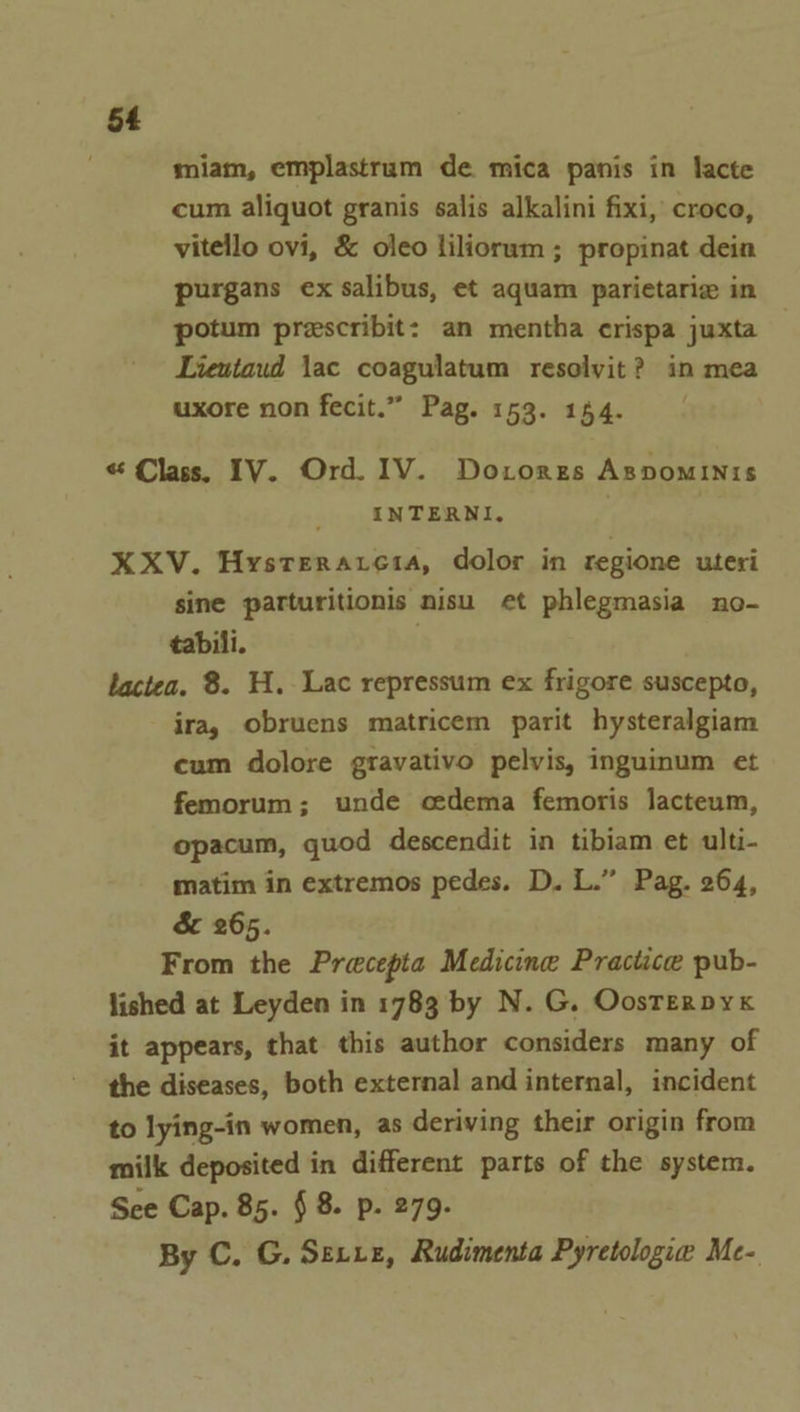 ; miam, emplastrum de mica panis in lacte cum aliquot granis salis alkalini fixi, croco, vitello ovi, &amp; oleo liliorum ; propinat dein purgans ex salibus, et aquam parietarie in potum prescribit: an mentha crispa juxta — Lientaud jac coagulatum resolyit? in mea uxore non fecit.” Pag. 153. 144. « Class. IV. Ord. IV. Dorores Aspominis INTERNI. XXV. Hysteraresa, dolor in regione uteri sine parturitionis nisu et phlegmasia no- tabili. | lactea. 8. H. Lac repressum ex frigore suscepto, ira, obruens matricem parit hysteralgiam cum dolore gravativo pelvis, inguinum et femorum; unde cedema femoris lacteum, opacum, quod descendit in tibiam et ulti- matim in extremos pedes. D. L.” Pag. 264, &amp; 265. From the Pracepta Medicine Practice pub- lished at Leyden in 1783 by N. G. Oosrerpyx it appears, that this author considers many of the diseases, both external and internal, incident to lying-in women, as deriving their origin from milk deposited in different parts of the system. See Cap. 85. § 8. p. 279. By C. G. Serre, Rudimenta Pyretologie Me-