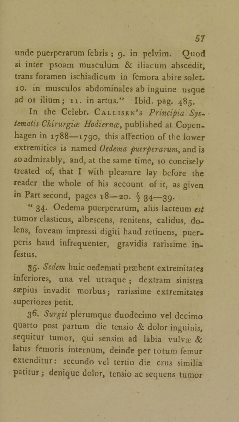 unde puerperarum febris ; 9. in pelvim. Quod si inter psoam musculum &amp; iliacum abscedit, trans foramen ischiadicum in femora abire solet. 10. in musculos abdominales ab inguine usque ad os ilium; 11. in artus.” Ibid. pag. 485. In the Celebr. Cariisen’s Principia Sys= tematis Chirurgie Hodierne, published at Copen- hagen in 1788—1790, this affection of the lower extremities is named Oedema puerperarum, and is soadmirably, and, at the same time, so concisely treated of, that I with pleasure lay before the reader the whole of his account of it, as given in Part second, pages 18—20. § 34—99. . “© 34. Oedema puerperarum, aliis lacteum es¢ tumor elasticus, albescens, renitens, calidus, do- lens, foveam impressi digiti haud retinens, puer- peris haud infrequenter, gravidis rarissime in- festus. 35- Sedem huic oedemati prxbent extremitates inferiores, una vel utraque; dextram sinistra sepius invadit morbus; rarissime extremitates superiores petit. 36. Surgit plerumque duodecimo vel decimo quarto post partum die tensio &amp; dolor inguinis, sequitur tumor, qui sensim ad labia vulve &amp; latus femoris internum, deinde per totum femur extenditur: secundo vel tertio die crus similia patitur ; denique dolor, tensio ac sequens tumor