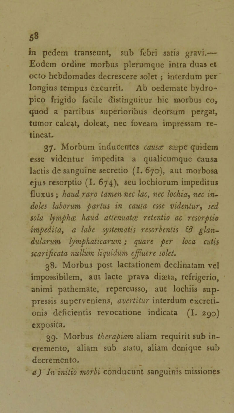 in pedem transeunt, sub febri satis gravi.— Eodem ordine morbus plerumque intra duas et octo hebdomades decrescere solet ; interdum per longius tempus excurrit. Ab oedemate bydro- pico frigido facile distinguitur hic morbus eo, quod a partibus superioribus deorsum pergat, tumor caleat, doleat, nec foveam impressam re- tineat. . 37. Morbum inducentes cause spe quidem esse videntur impedita a qualicumque causa lactis de sanguine secretio (I. 670), aut morbosa ejus rescrptio (I. 674), seu lochiorum impeditus fluxus ; haud raro tamen nec lac, nec lochia, nec in- doles laborum partus in causa esse videntur, sed sola lymphe haud attenuate retentio ac resorptio impediia, a labe systematis resorbentis &amp; glan- dularum lymphaticarum; quare per loca cutis scarificata nullum liquidum effluere solet. 38. Morbus post lactationem declinatam vel impossibilem, aut lacte prava dizta, refrigerio, » animi pathemate, repercusso, aut lochiis sup- pressis superveniens, avertitur interdum excreti- onis deficientis revocatione indicata (I. 290) exposita. 39. Morbus therapiam aliam requirit sub in- cremento, aliam sub statu, aliam denique sub decremento. N “ a) In initio morbi conducunt sanguinis missiones’