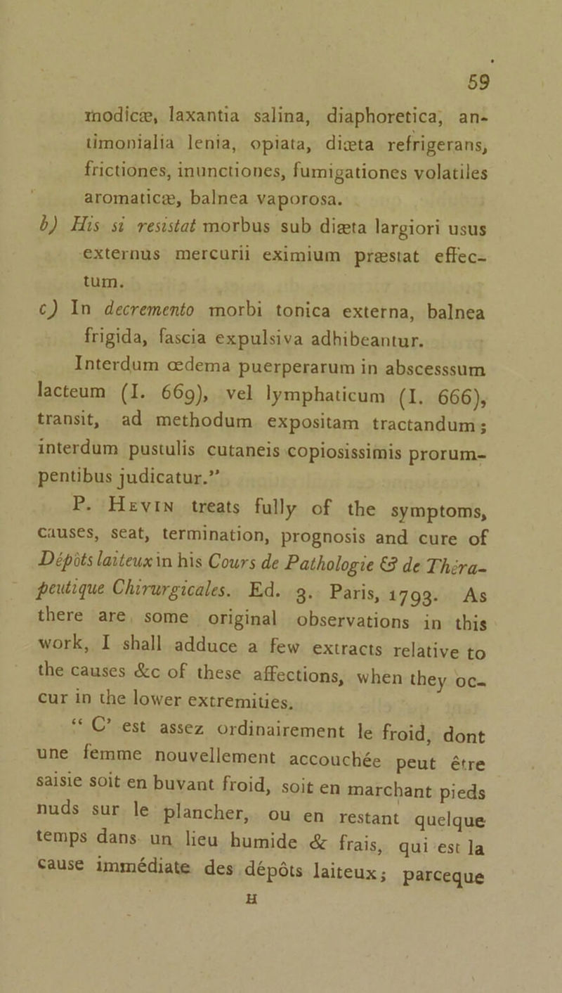 modice, laxantia salina, diaphoretica, an- timonialia lenia, opiata, dicta refrigerans, frictiones, inunctiones, fumigationes volatiles aromatic, balnea vaporosa. b) His si resistat morbus sub dizta largiori usus externus mercurii eximium prestat effec- tum. c) In decremento morbi tonica externa, balnea frigida, fascia expulsiva adhibeantur. Interdum cedema puerperarum in abscesssum lacteum (I. 669), vel lymphaticum (1. 666), transit, ad methodum expositam tractandum; interdum pustulis cutaneis copiosissimis prorum- pentibus judicatur.”” P. Hevin treats fully of the symptoms, Causes, seat, termination, prognosis and cure of Dépits laiteuxin his Cours de Pathologie €3 de Théra- peutique Chirurgicales. Ed. 3. Paris, 1793. As there are, some original observations in this work, I shall adduce a few extracts relative to the causes &amp;c of these affections, when they oc- cur in the lower extremities, “© C’ est assez ordinairement le froid, dont une femme nouvellement accouchée peut étre Saisie soit en buvant froid, soit en marchant pieds nuds sur le plancher, ou en restant quelque temps dans. un lieu humide &amp; frais, qui-est la Cause immeédiate des dépéts laiteux; parceque H