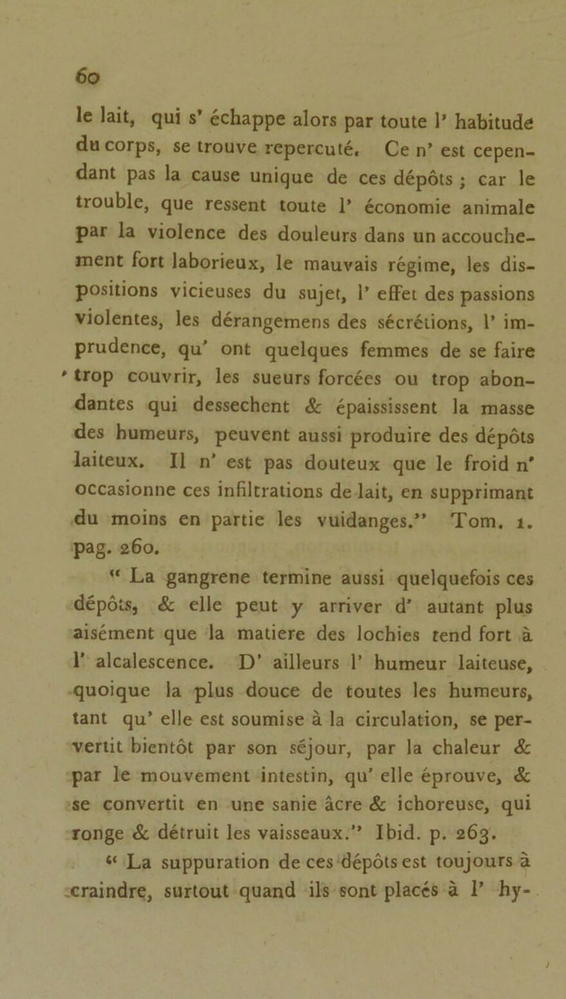 le lait, qui s’ échappe alors par toute I’ habitude ducorps, se trouve repercuté. Cen’ est cepen- dant pas la cause unique de ces dépéts ; car le trouble, que ressent toute I’ économie animale par la violence des douleurs dans un accouche- ment fort laborieux, le mauvais régime, les dis- positions vicieuses du sujet, |’ effet des passions violentes, les dérangemens des sécrétions, |’ im- prudence, qu’ ont quelques femmes de se faire ‘trop couvrir, les sueurs forcées ou trop abon- dantes qui dessechent &amp; épaississent la masse des humeurs, peuvent aussi produire des dépéts laiteux. I] n’ est pas douteux que le froid n’ occasionne ces infiltrations de lait, en supprimant du moins en partie les vuidanges.”” Tom, 1. pag. 260. “ La gangrene termine aussi quelquefois ces dépois, &amp; elle peut y arriver d’ autant plus aisément que la matiere des lochies tend fort a l alcalescence. ‘D’ ailleurs 1’ humeur laiteuse, -quoique la plus douce de toutes les humeurs, tant qu’ elle est soumise a la circulation, se per- vertit bientét par son séjour, par la chaleur &amp; par le mouvement intestin, qu’ elle éprouve, &amp; ‘se convertit en une sanie acre &amp; ichoreuse, qui ronge &amp; détruit les vaisseaux.” Ibid. p. 263. «La suppuration de ces ‘dépéts est toujours a craindre, surtout quand ils sont placés a I’ hy-.