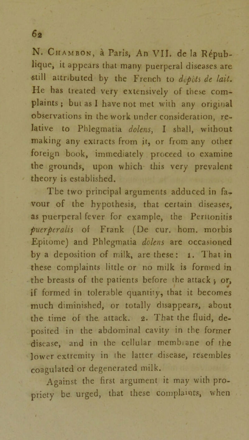 N. Cuampon, a Paris, An VII. dela Répub- lique, it appears that many puerperal diseases are still attributed by the French to dépots de lait. He has treated very extensively of these com- plaints; but as 1 have not met with any original observations in the work under consideration, re- Jative to Phlegmatia dolens, I shall, without making any extracts from it, or from any other foreign book, immediately proceed to examine the grounds, upon which this very prevalent theory is established. The two principal arguments adduced in fas vour of the hypothesis, that certain diseases, as puerperal fever for example, the Peritonitis puerperalis of Frank (De cur, hom. morbis Epitome) and Phlegmatia dolens are occasioned by a deposition of milk, are these: 1. That in these complaints little or no milk is formed in the breasts of the patients before the attack ; or, if formed in tolerable quantity, that it becomes much diminished, or totally disappears, about the time of the attack. 2. That the fluid, de- posited in the abdominal cavity in the former disease, and in the cellular membrane of the lower extremity in the latter disease, resembles coagulated or degenerated milk. Against the first argument it may with pro- pricty be urged, that these complaints, when |