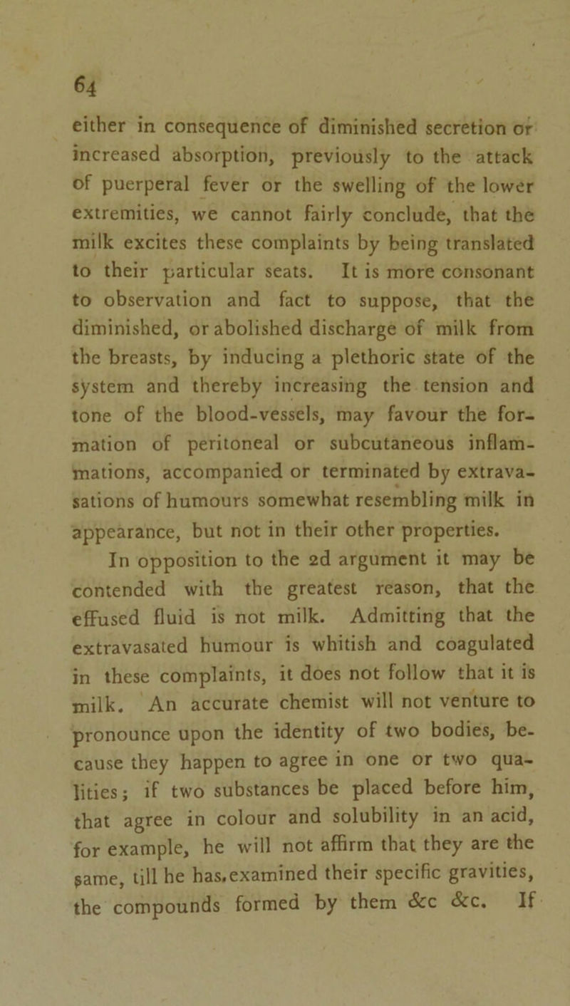 either in consequence of diminished secretion or: increased absorption, previously to the attack of puerperal fever or the swelling of the lower extremities, we cannot fairly conclude, that the milk excites these complaints by being translated to their particular seats. It is more consonant to observation and fact to suppose, that the diminished, or abolished discharge of milk from the breasts, by inducing a plethoric state of the system and thereby increasing the tension and tone of the blood-vessels, may favour the for- mation of peritoneal or subcutaneous inflam- mations, accompanied or terminated by extrava- sations of humours somewhat resembling milk in appearance, but not in their other properties. In opposition to the 2d argument it may be contended with the greatest reason, that the effused fluid is not milk. Admitting that the extravasated humour is whitish and coagulated in these complaints, it does not follow that it is milk. An accurate chemist will not venture to pronounce upon the identity of two bodies, be- cause they happen to agree in one or two qua~ lities; if two substances be placed before him, that agree in colour and solubility in an acid, for example, he will not affirm that they are the same, till he has,examined their specific gravities, the compounds formed by them &amp;c &amp;c. If: