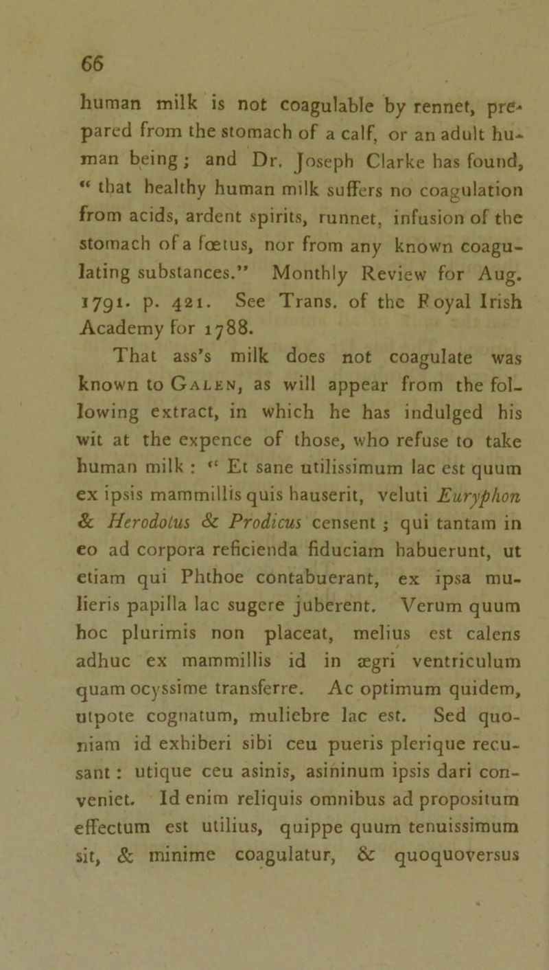 human milk is not coagulable by rennet, pre- pared from the stomach of a calf, or an adult hu-« man being; and Dr, Joseph Clarke has found, “that healthy human milk suffers no coagulation from acids, ardent spirits, runnet, infusion of the stomach of a foetus, nor from any known coagu- lating substances.” Monthly Review for Aug. 1791. p. 421. See Trans. of the Royal Irish Academy for 1788. That ass’s milk does not coagulate was known to GaLen, as will appear from the fol- lowing extract, in which he has indulged his wit at the expence of those, who refuse to take human milk: * Et sane utilissimum lac est quum ex ipsis mammillis quis hauserit, veluti Euryphon & Herodotus & Prodicus censent ; qui tantam in eo ad corpora reficienda fiduciam habuerunt, ut etiam qui Phthoe contabuerant, ex ipsa mu- lieris papilla lac sugere juberent. Verum quum hoc plurimis non placeat, melius est calens adhuc ex mammillis id in egri ventriculum quam ocyssime transferre. Ac optimum quidem, utpote cognatum, muliebre lac est. Sed quo- niam id exhiberi sibi ceu pueris plerique recu- sant: utique ceu asinis, asininum ipsis dari con- veniet. Id enim reliquis omnibus ad propositum effectum est utilius, quippe quum tenuissimum sit, & minime coagulatur, & quoquoversus