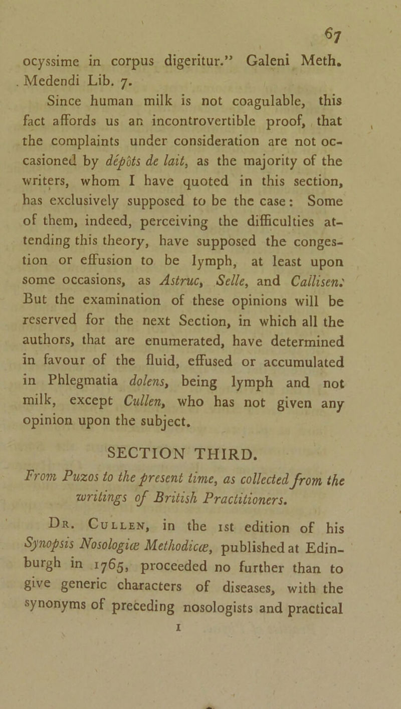 ocyssime in corpus digeritur.” Galeni Meth. . Medendi Lib. 7. Since human milk is not coagulable, this fact affords us an incontrovertible proof, , that the complaints under consideration are not oc- casioned by dépits de lait, as the majority of the writers, whom I have quoted in this section, has exclusively supposed to be the case: Some of them, indeed, perceiving the difficulties at- tending this theory, have supposed the conges- tion or effusion to be lymph, at least upon some occasions, as Astruc, Selle, and Cailisenv But the examination of these opinions will be reserved for the next Section, in which all the authors, that are enumerated, have determined in favour of the fluid, effused or accumulated in Phlegmatia dolens, being lymph and not milk, except Cullen, who has not given any opinion upon the subject, SECTION THIRD. From Puzos to the present time, as collected from the writings of British Practitioners. DR. }CuULLEN;. in the . 1st. edition of his Synopsis Nosologie Methodice, published at Edin- burgh in 1765, proceeded no further than to give generic characters of diseases, with the synonyms of preceding nosologists and practical I
