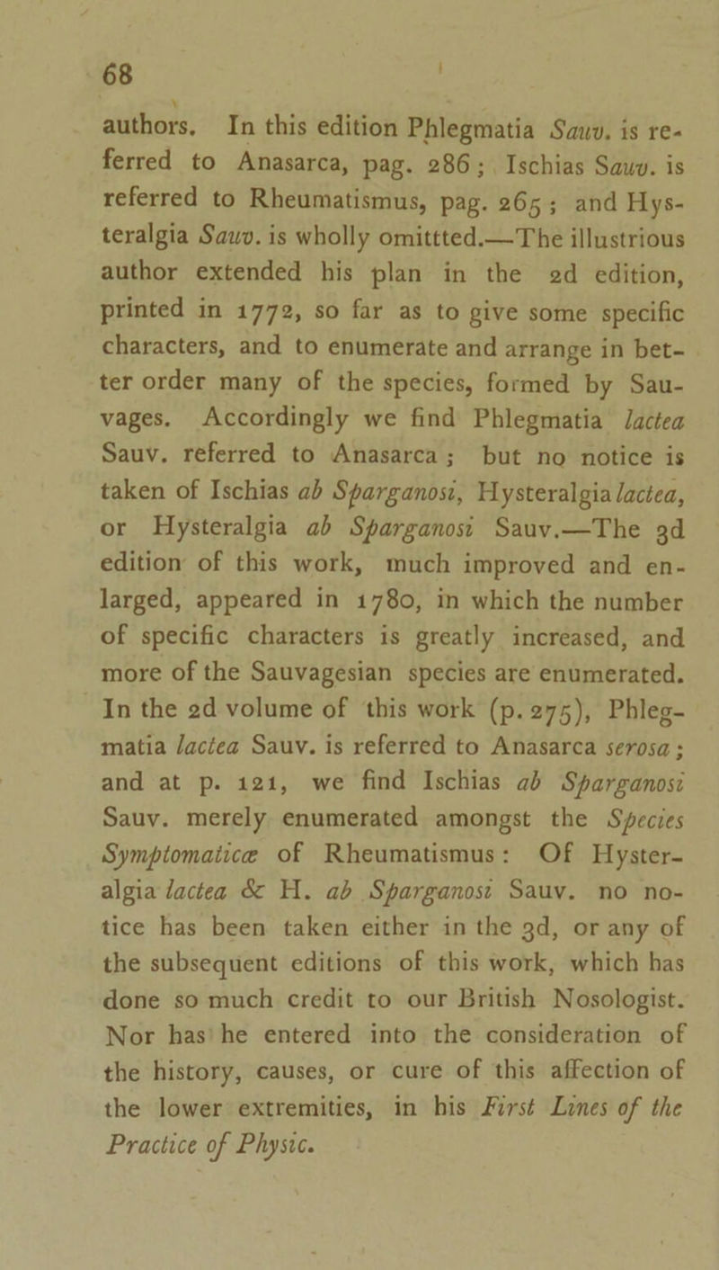 authors. In this edition Phlegmatia Sauv. is re- ferred to Anasarca, pag. 286; Ischias Sawv. is referred to Rheumatismus, pag. 265; and Hys- teralgia Sawv. is wholly omittted.—The illustrious author extended his plan in the ed edition, printed in 1772, so far as to give some specific characters, and to enumerate and arrange in bet- ter order many of the species, formed by Sau- vages. Accordingly we find Phlegmatia Jactea Sauv. referred to Anasarca; but no notice is taken of Ischias ab Sparganosi, Hysteralgia lactea, or Hysteralgia ab Sparganosi Sauv.—The 3d edition of this work, much improved and en- larged, appeared in 1780, in which the number of specific characters is greatly increased, and more of the Sauvagesian species are enumerated. In the 2d volume of this work (p.275), Phleg- matia Jactea Sauv. is referred to Anasarca serosa ; and at p. 121, we find Ischias ab Sparganosi Sauv. merely enumerated amongst the Species Symptomaiice of Rheumatismus: Of Hyster- algia dactea &amp; H. ab Sparganost Sauv. no no- tice has been taken either in the 3d, or any of the subsequent editions of this work, which has done so much credit to our British Nosologist. Nor has’ he entered into the consideration of the history, causes, or cure of this affection of the lower extremities, in his First Lines of the Practice of Physwc.